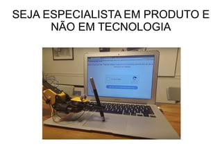 SEJA ESPECIALISTA EM PRODUTO E
NÃO EM TECNOLOGIA
 