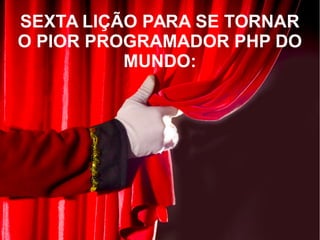 SEXTA LIÇÃO PARA SE TORNAR
O PIOR PROGRAMADOR PHP DO
MUNDO:
 