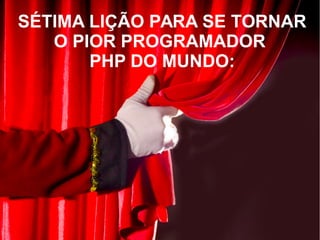 SÉTIMA LIÇÃO PARA SE TORNAR
O PIOR PROGRAMADOR
PHP DO MUNDO:
 