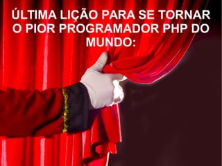ÚLTIMA LIÇÃO PARA SE TORNAR
O PIOR PROGRAMADOR PHP DO
MUNDO:
 