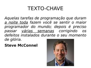 TEXTO-CHAVE
Aquelas tarefas de programação que duram
a noite toda fazem você se sentir o maior
programador do mundo; depois é preciso
passar várias semanas corrigindo os
defeitos instalados durante o seu momento
de glória.
Steve McConnel
 