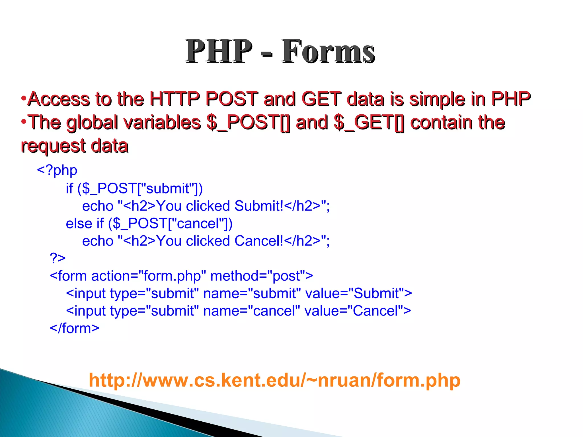 PHP - FormsPHP - Forms •Access to the HTTP POST and GET data is simple in PHPAccess to the HTTP POST and GET data is simple in PHP •The global variables $_POST[] and $_GET[] contain theThe global variables $_POST[] and $_GET[] contain the request datarequest data <?php if ($_POST["submit"]) echo "<h2>You clicked Submit!</h2>"; else if ($_POST["cancel"]) echo "<h2>You clicked Cancel!</h2>"; ?> <form action="form.php" method="post"> <input type="submit" name="submit" value="Submit"> <input type="submit" name="cancel" value="Cancel"> </form> http://www.cs.kent.edu/~nruan/form.php 