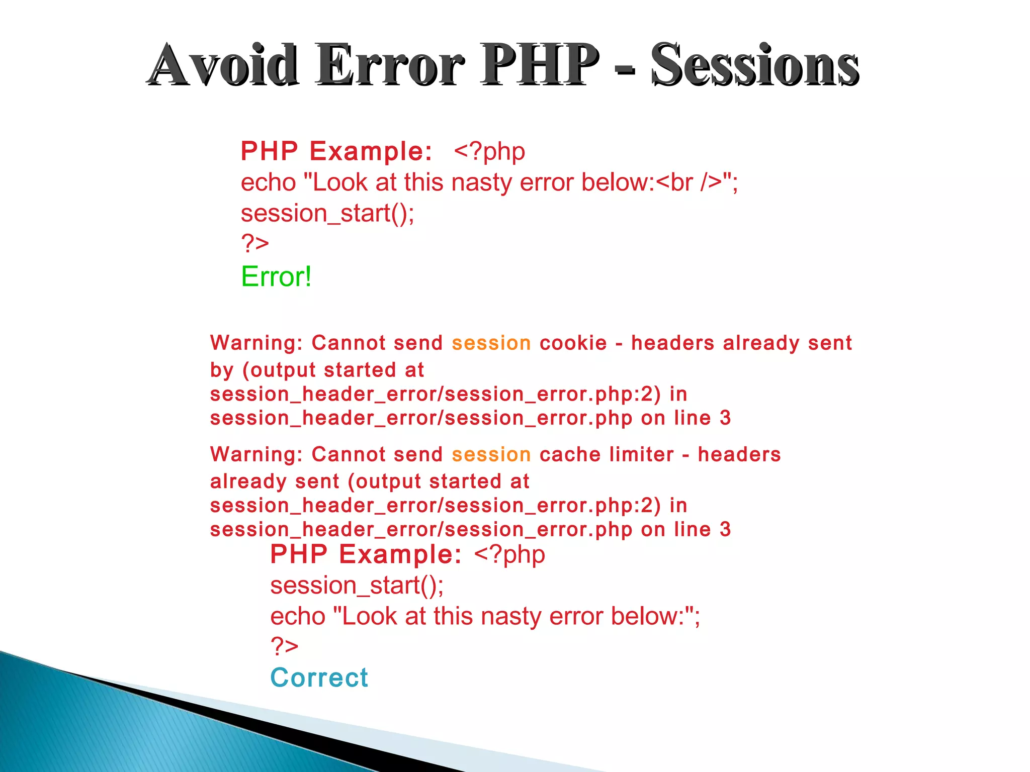 Avoid Error PHP - SessionsAvoid Error PHP - Sessions PHP Example: <?php echo "Look at this nasty error below:<br />"; session_start(); ?> Error! PHP Example: <?php session_start(); echo "Look at this nasty error below:"; ?> Correct Warning: Cannot send session cookie - headers already sent by (output started at session_header_error/session_error.php:2) in session_header_error/session_error.php on line 3 Warning: Cannot send session cache limiter - headers already sent (output started at session_header_error/session_error.php:2) in session_header_error/session_error.php on line 3 