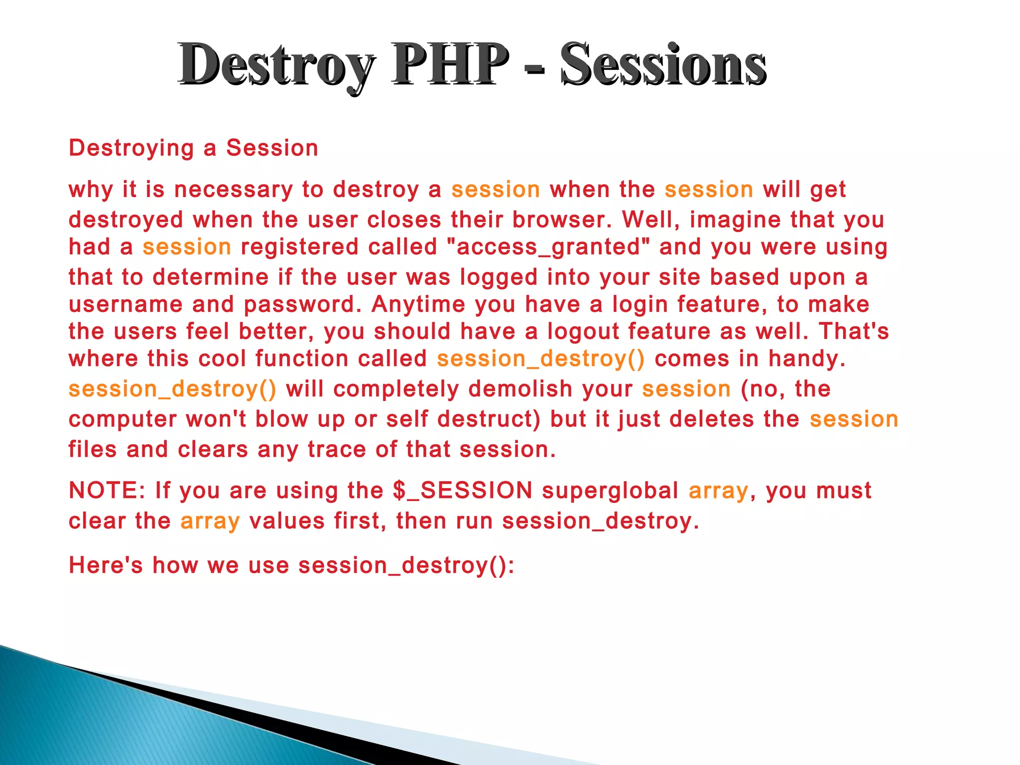 Destroy PHP - SessionsDestroy PHP - Sessions Destroying a Session why it is necessary to destroy a session when the session will get destroyed when the user closes their browser. Well, imagine that you had a session registered called "access_granted" and you were using that to determine if the user was logged into your site based upon a username and password. Anytime you have a login feature, to make the users feel better, you should have a logout feature as well. That's where this cool function called session_destroy() comes in handy. session_destroy() will completely demolish your session (no, the computer won't blow up or self destruct) but it just deletes the session files and clears any trace of that session. NOTE: If you are using the $_SESSION superglobal array, you must clear the array values first, then run session_destroy. Here's how we use session_destroy(): 