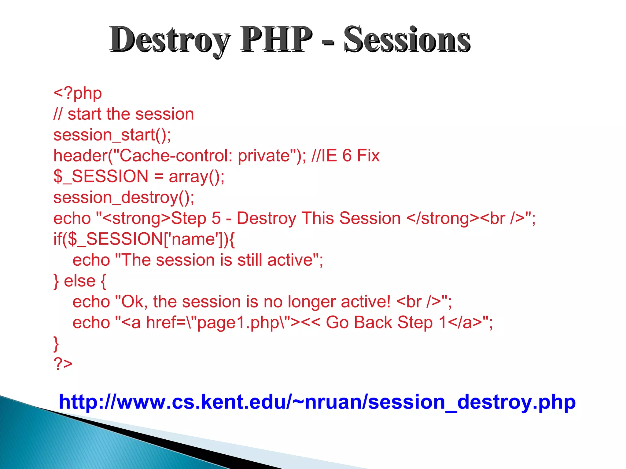 Destroy PHP - SessionsDestroy PHP - Sessions <?php // start the session session_start(); header("Cache-control: private"); //IE 6 Fix $_SESSION = array(); session_destroy(); echo "<strong>Step 5 - Destroy This Session </strong><br />"; if($_SESSION['name']){     echo "The session is still active"; } else {     echo "Ok, the session is no longer active! <br />";     echo "<a href="page1.php"><< Go Back Step 1</a>"; } ?> http://www.cs.kent.edu/~nruan/session_destroy.php 