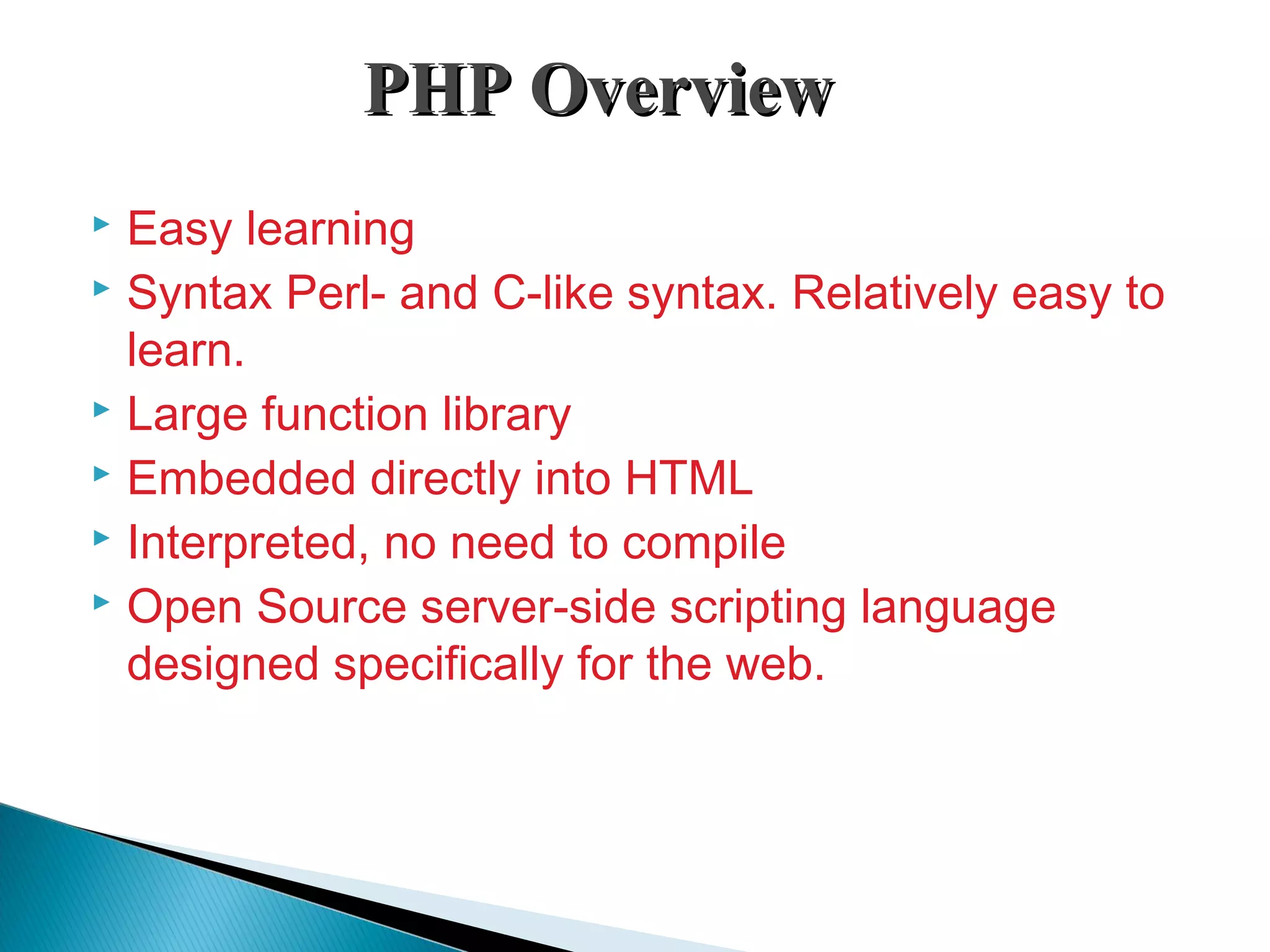 PHP OverviewPHP Overview  Easy learning  Syntax Perl- and C-like syntax. Relatively easy to learn.  Large function library  Embedded directly into HTML  Interpreted, no need to compile  Open Source server-side scripting language designed specifically for the web. 