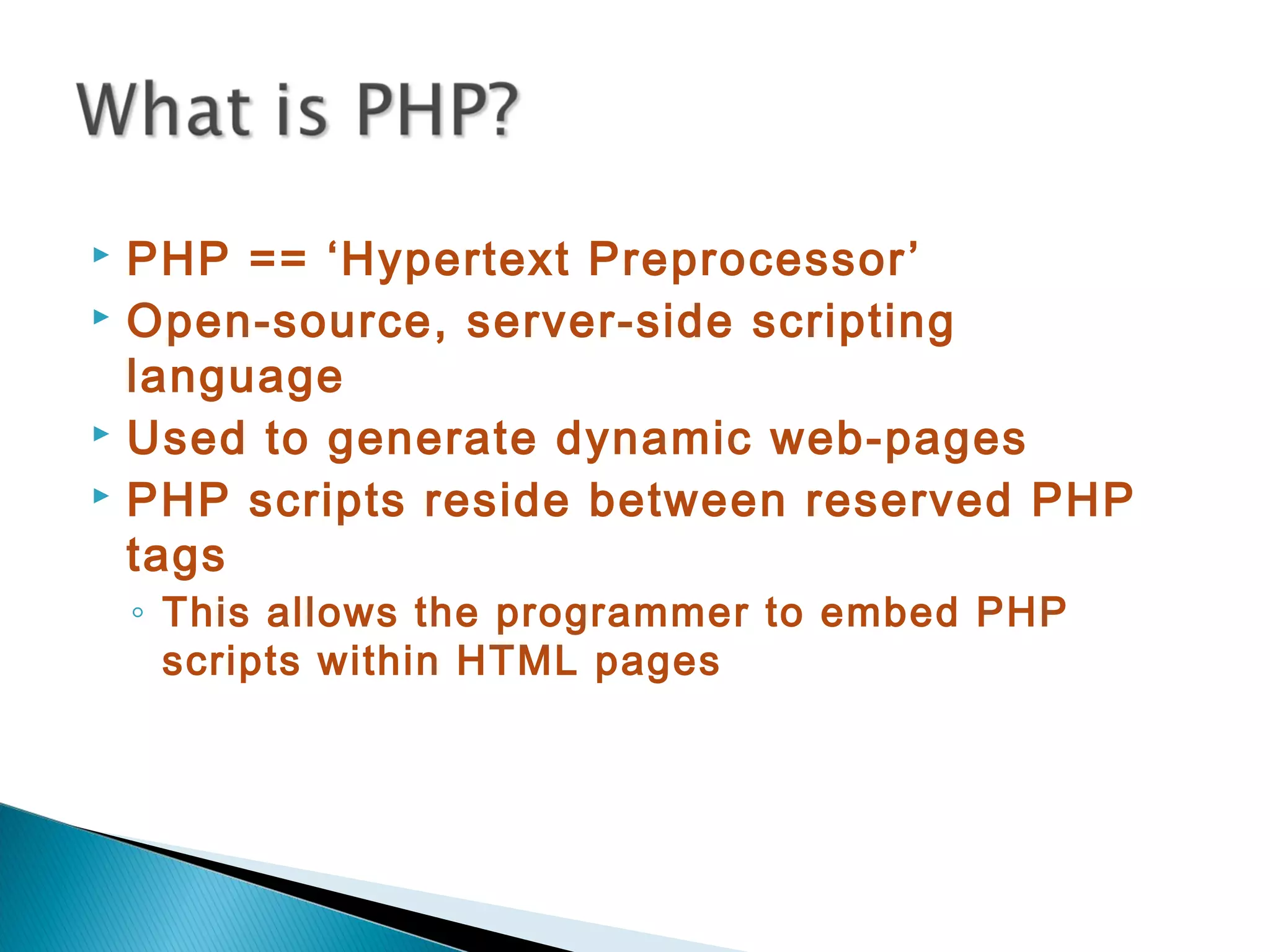  PHP == ‘Hypertext Preprocessor’  Open-source, server-side scripting language  Used to generate dynamic web-pages  PHP scripts reside between reserved PHP tags ◦ This allows the programmer to embed PHP scripts within HTML pages 