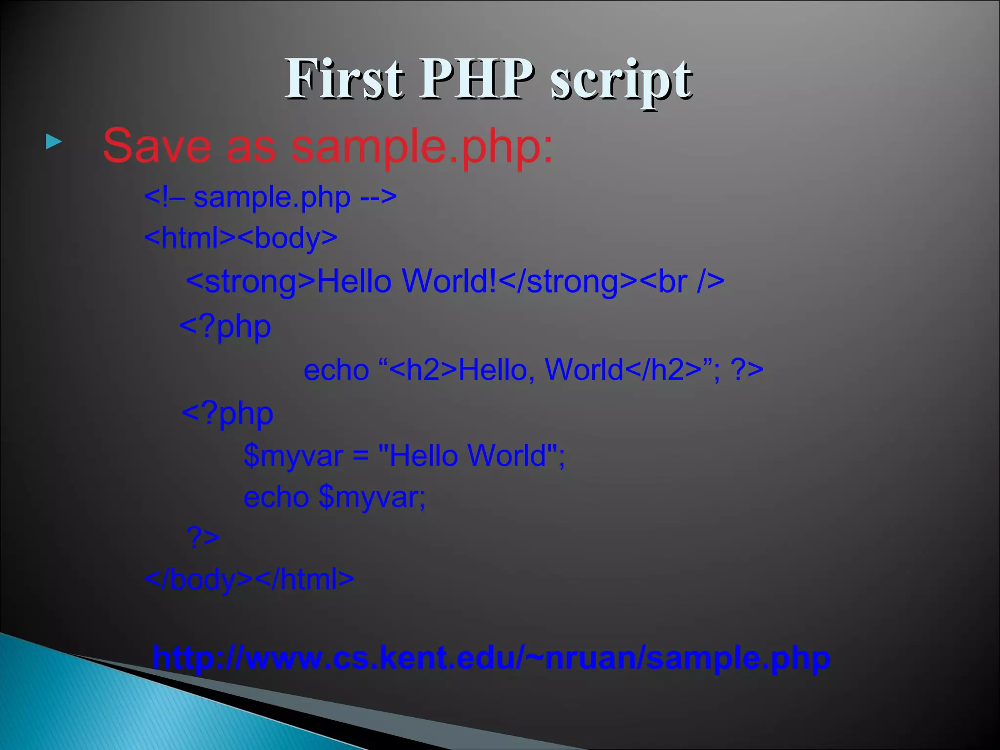  Save as sample.php: <!– sample.php --> <html><body> <strong>Hello World!</strong><br /> <?php echo “<h2>Hello, World</h2>”; ?> <?php $myvar = "Hello World"; echo $myvar; ?> </body></html> First PHP scriptFirst PHP script http://www.cs.kent.edu/~nruan/sample.php 