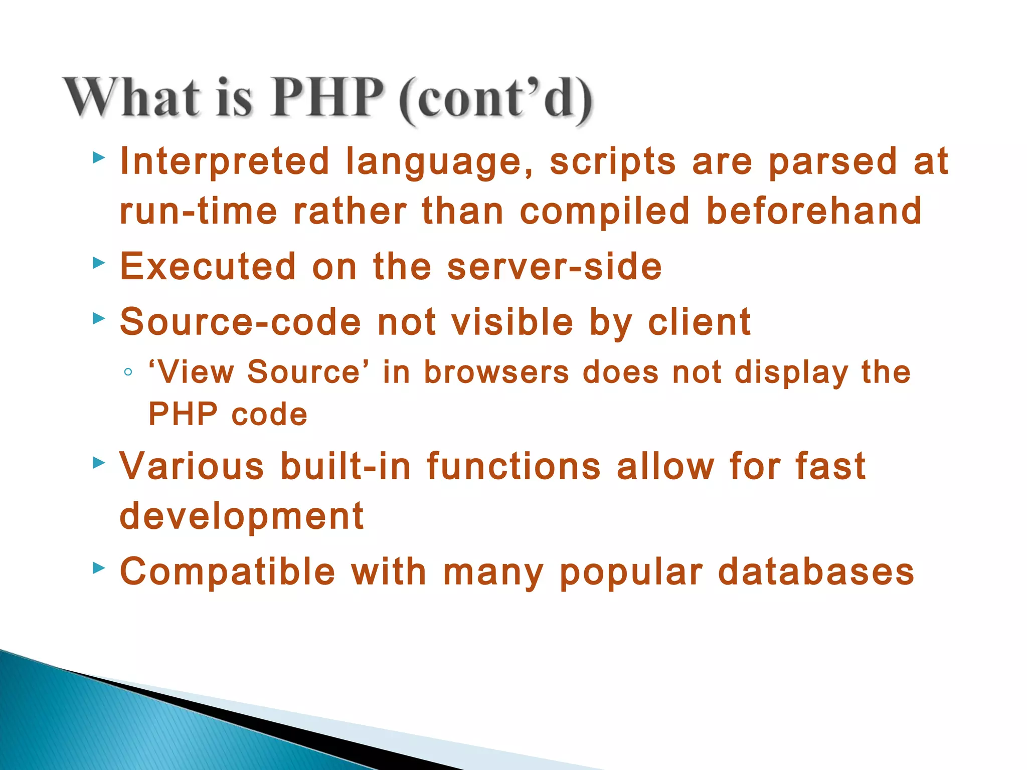  Interpreted language, scripts are parsed at run-time rather than compiled beforehand  Executed on the server-side  Source-code not visible by client ◦ ‘View Source’ in browsers does not display the PHP code  Various built-in functions allow for fast development  Compatible with many popular databases 
