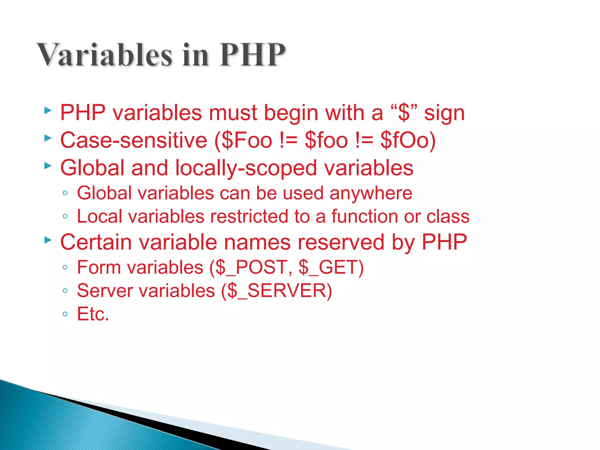  PHP variables must begin with a “$” sign  Case-sensitive ($Foo != $foo != $fOo)  Global and locally-scoped variables ◦ Global variables can be used anywhere ◦ Local variables restricted to a function or class  Certain variable names reserved by PHP ◦ Form variables ($_POST, $_GET) ◦ Server variables ($_SERVER) ◦ Etc. 