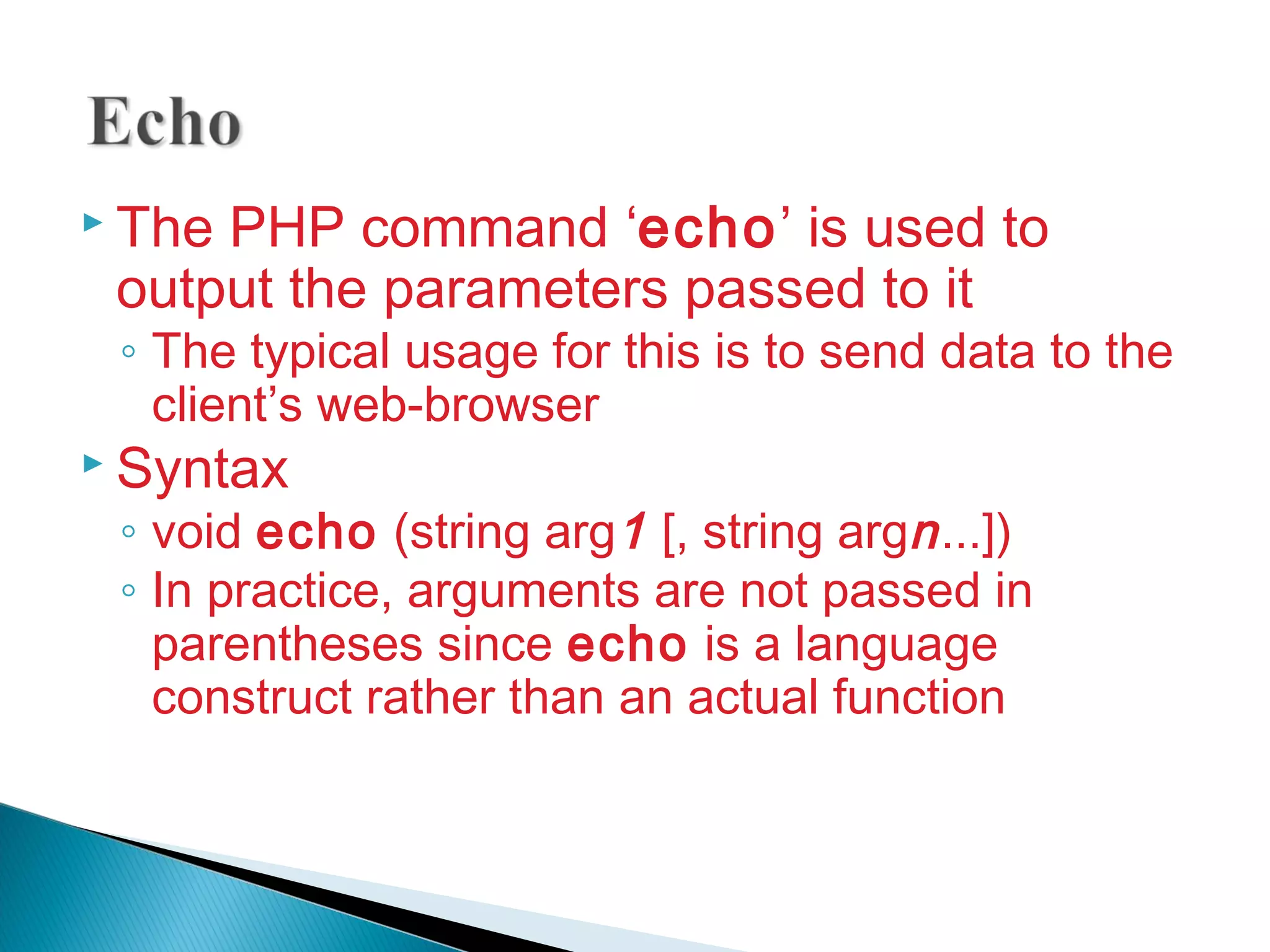  The PHP command ‘echo’ is used to output the parameters passed to it ◦ The typical usage for this is to send data to the client’s web-browser  Syntax ◦ void echo (string arg1 [, string argn...]) ◦ In practice, arguments are not passed in parentheses since echo is a language construct rather than an actual function 