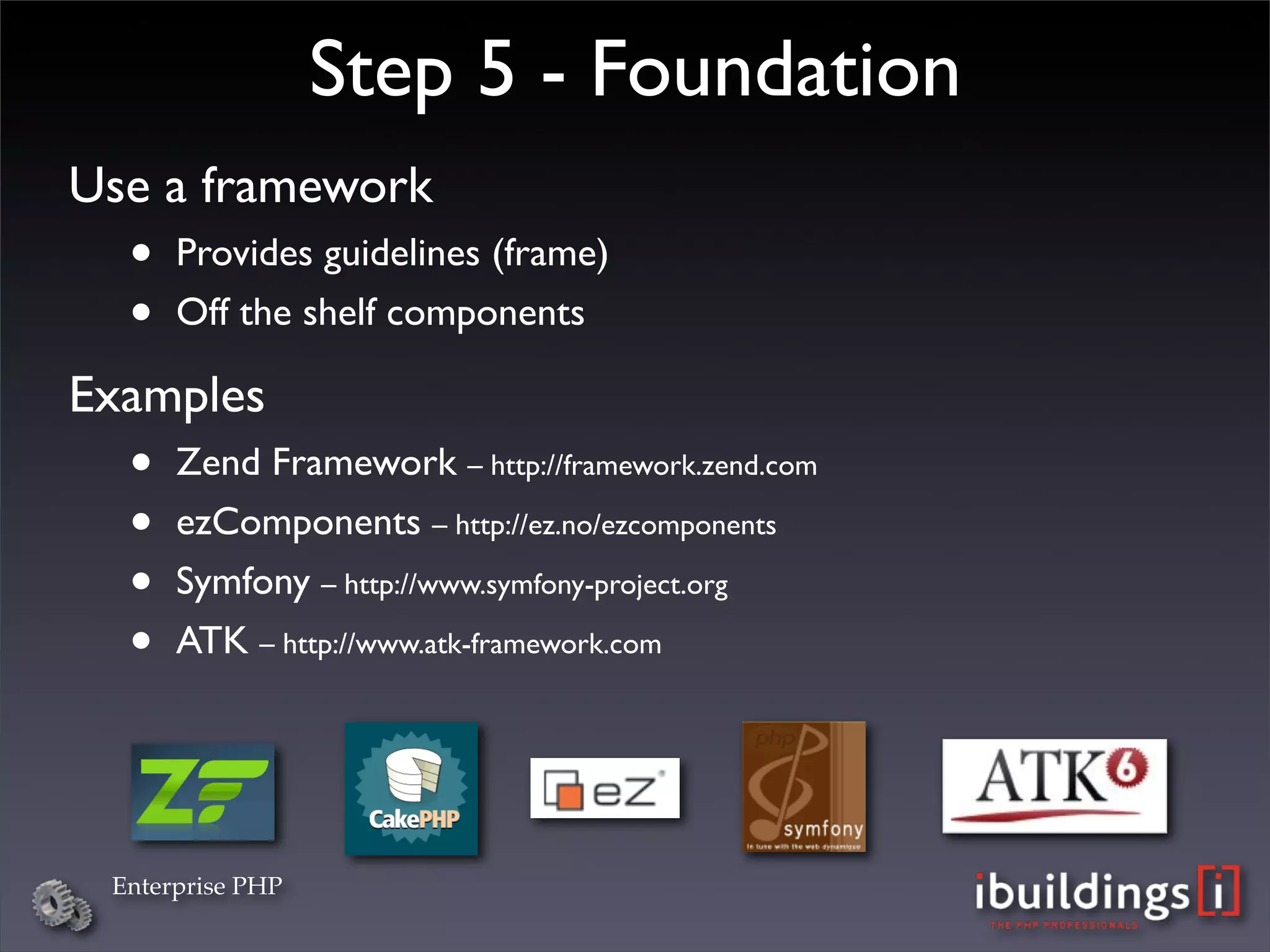 Step 5 - Foundation
Use a framework
  •   Provides guidelines (frame)
  •   Off the shelf components

Examples
  •   Zend Framework – http://framework.zend.com
  •   ezComponents – http://ez.no/ezcomponents
  •   Symfony – http://www.symfony-project.org
  •   ATK – http://www.atk-framework.com




 Enterprise PHP
 
