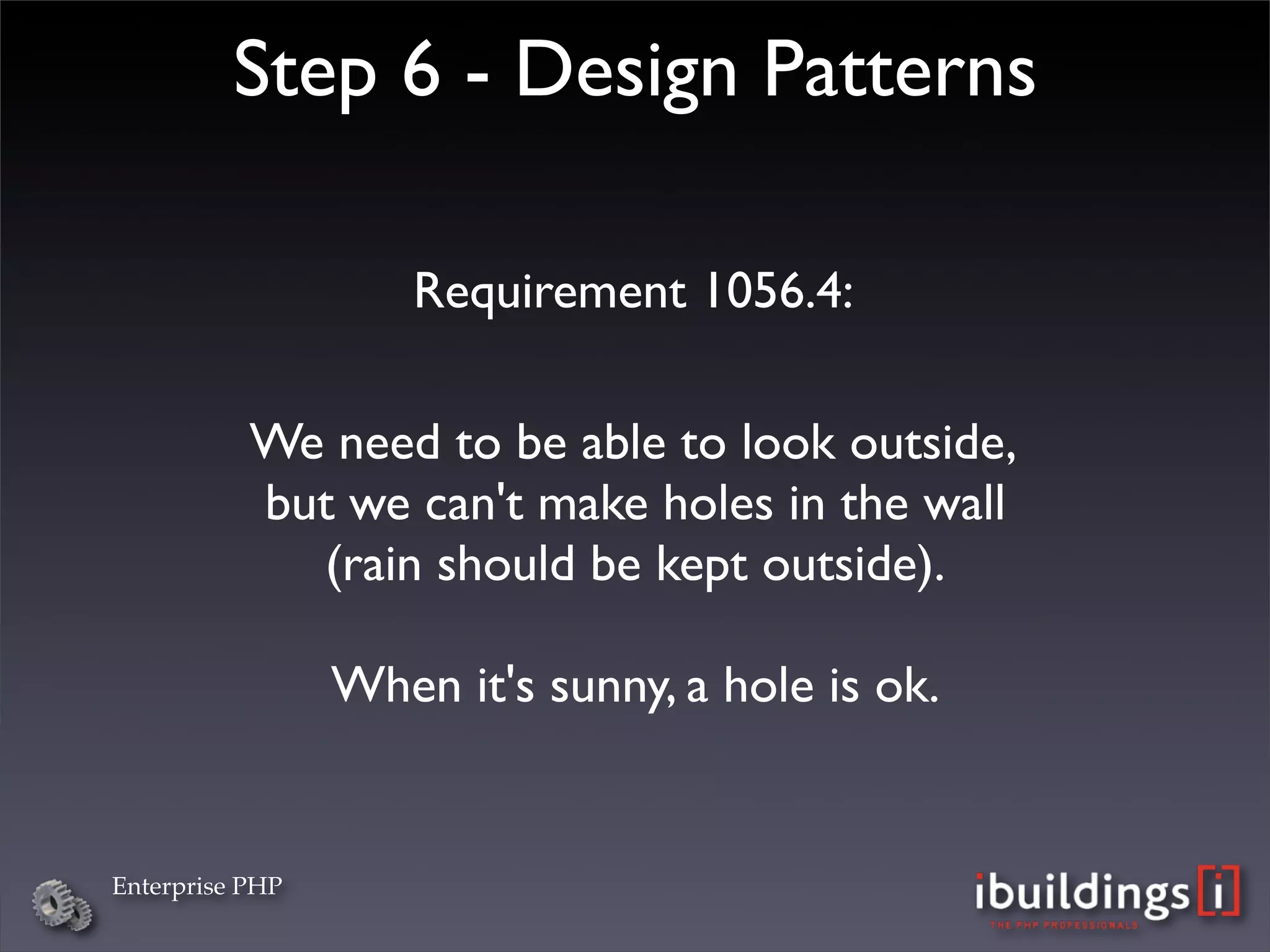 Step 6 - Design Patterns

                     Requirement 1056.4:

           We need to be able to look outside,
           but we can't make holes in the wall
             (rain should be kept outside).

                 When it's sunny, a hole is ok.


Enterprise PHP
 