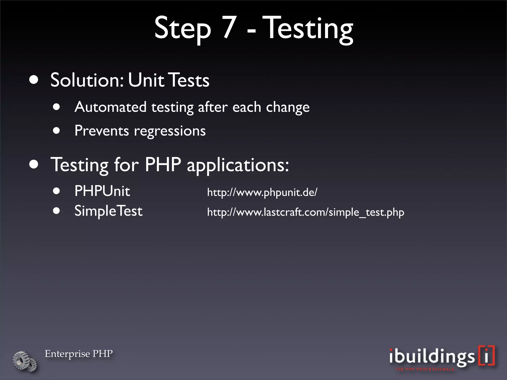 Step 7 - Testing
• Solution: Unit Tests
   •    Automated testing after each change
   •    Prevents regressions

• Testing for PHP applications:
   •    PHPUnit

 
 
 
     http://www.phpunit.de/ 

   •    SimpleTest
 
 
 
   http://www.lastcraft.com/simple_test.php




  Enterprise PHP
 