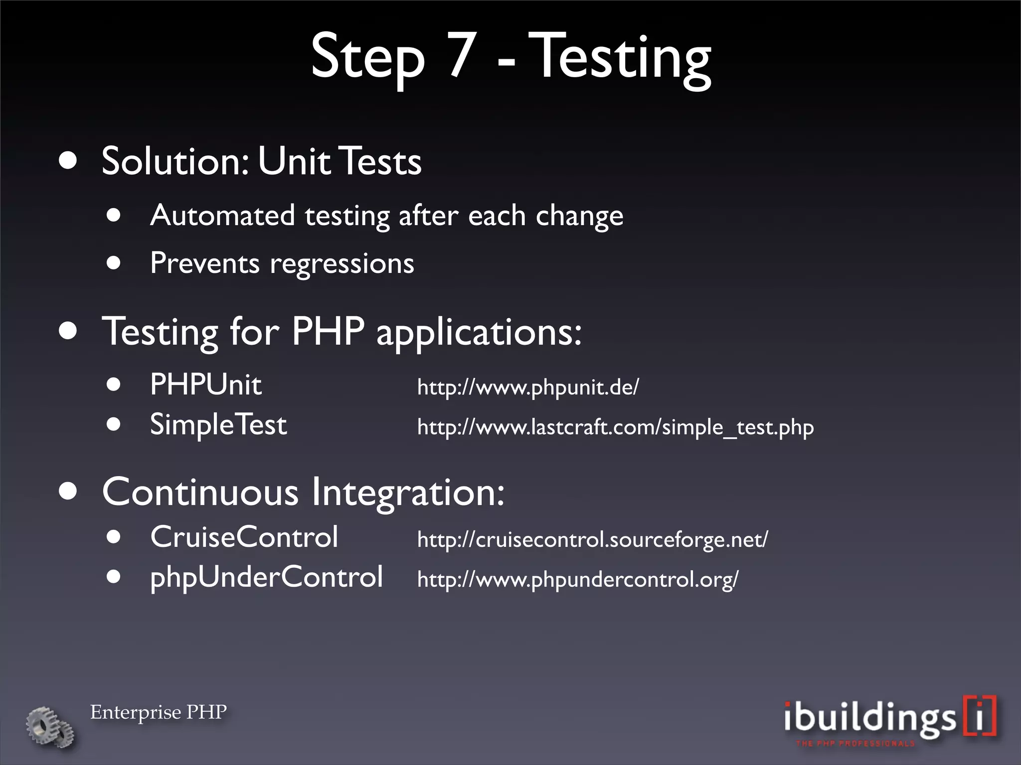 Step 7 - Testing
• Solution: Unit Tests
   •    Automated testing after each change
   •    Prevents regressions

• Testing for PHP applications:
   •    PHPUnit

 
 
 
     http://www.phpunit.de/ 

   •    SimpleTest
 
 
 
   http://www.lastcraft.com/simple_test.php


• Continuous Integration:
   •CruiseControl

 
       http://cruisecontrol.sourceforge.net/

   •    phpUnderControl
    http://www.phpundercontrol.org/




  Enterprise PHP
 