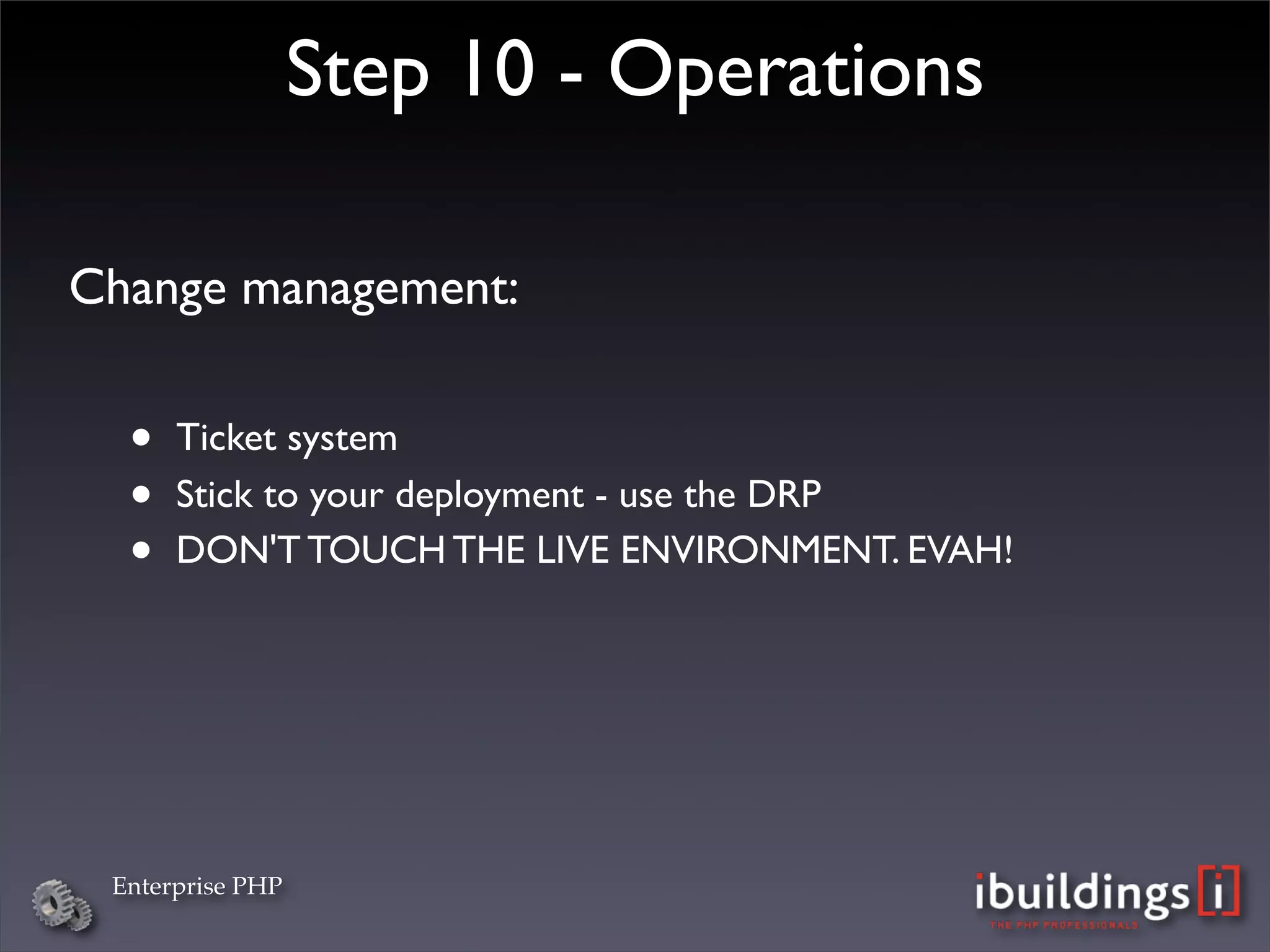 Step 10 - Operations

Change management:


  •   Ticket system
  •   Stick to your deployment - use the DRP
  •   DON'T TOUCH THE LIVE ENVIRONMENT. EVAH!




 Enterprise PHP
 