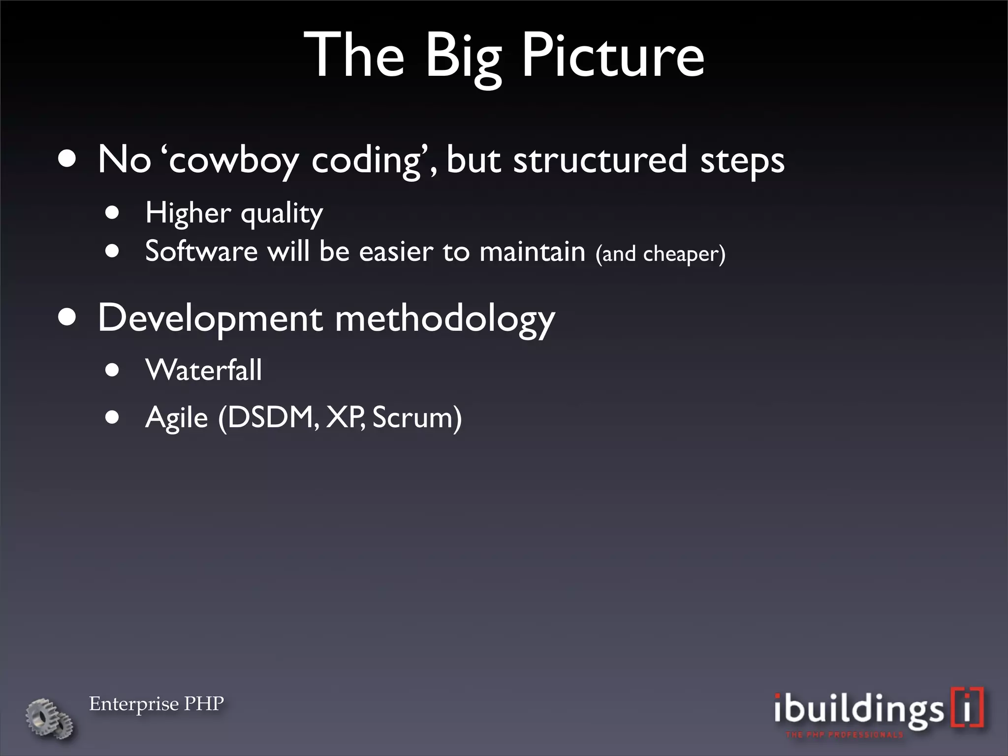 The Big Picture
• No ‘cowboy coding’, but structured steps
  •   Higher quality
  •   Software will be easier to maintain (and cheaper)

• Development methodology
  •   Waterfall
  •   Agile (DSDM, XP, Scrum)




 Enterprise PHP
 