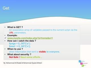 By: Mohammad Al-Shalabi & Mohammad Opada Al-Bosh
Get
• What is GET ?
An associative array of variables passed to the current script via the
URL parameters.
• Example:
 www.mysite.com/index.php?p=home&s=1
• How can i catch the data ?
$page = $_GET[‘p’] ;
$start = $_GET[‘s’];
• When to use ?
when Information that sent is visible to everyone.
• What about security ?
Not Safe ! Need some efforts ..
 