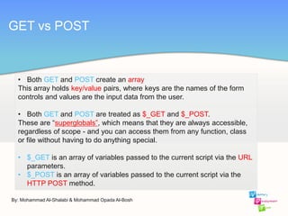 By: Mohammad Al-Shalabi & Mohammad Opada Al-Bosh
GET vs POST
• Both GET and POST create an array
This array holds key/value pairs, where keys are the names of the form
controls and values are the input data from the user.
• Both GET and POST are treated as $_GET and $_POST.
These are “superglobals”, which means that they are always accessible,
regardless of scope - and you can access them from any function, class
or file without having to do anything special.
• $_GET is an array of variables passed to the current script via the URL
parameters.
• $_POST is an array of variables passed to the current script via the
HTTP POST method.
 