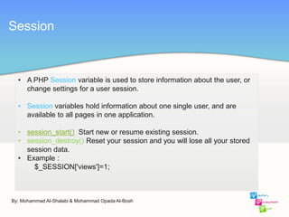 By: Mohammad Al-Shalabi & Mohammad Opada Al-Bosh
Session
• A PHP Session variable is used to store information about the user, or
change settings for a user session.
• Session variables hold information about one single user, and are
available to all pages in one application.
• session_start() Start new or resume existing session.
• session_destroy() Reset your session and you will lose all your stored
session data.
• Example :
$_SESSION['views']=1;
 