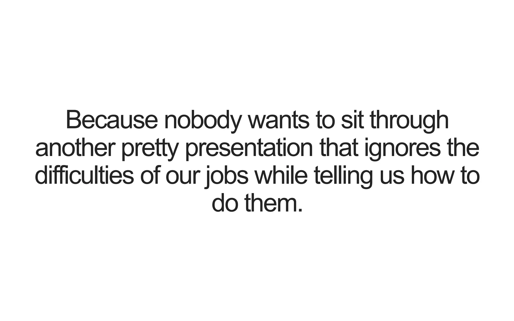 Because nobody wants to sit through another pretty presentation that ignores the difficulties of our jobs while telling us how to do them. 