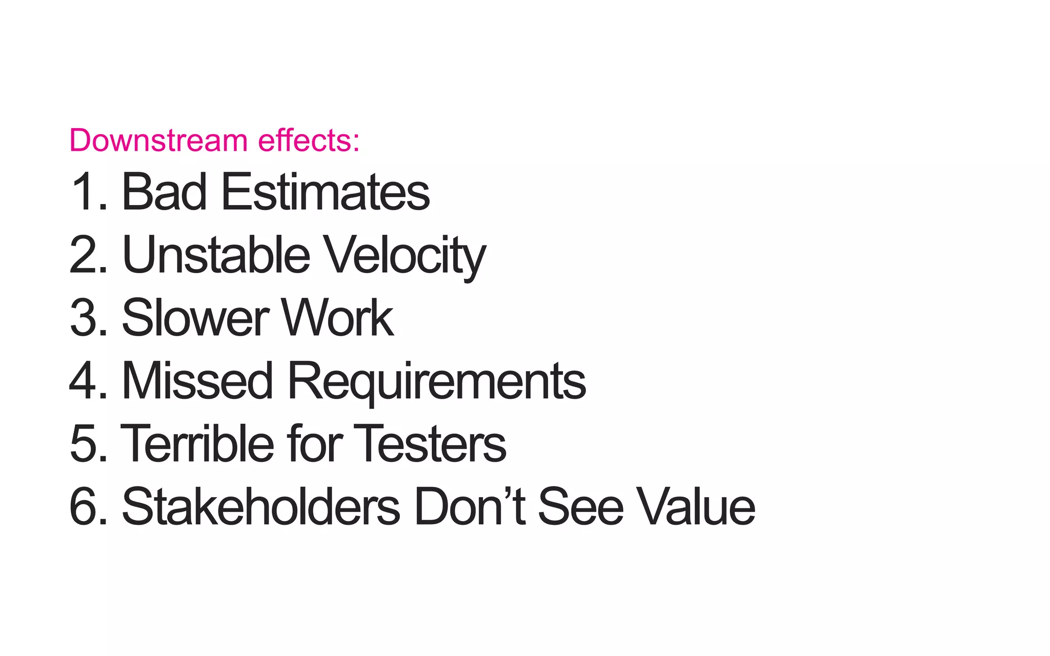 Downstream effects: 1. Bad Estimates 2. UnstableVelocity 3. Slower Work 4. Missed Requirements 5. Terrible for Testers 6. Stakeholders Don’t SeeValue 