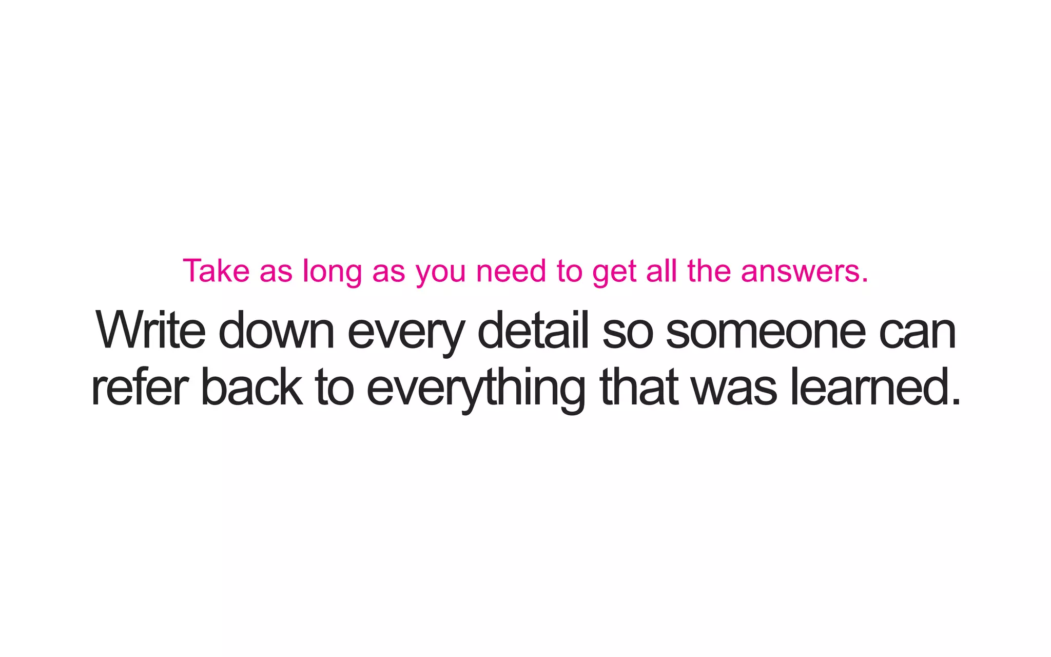 Write down every detail so someone can refer back to everything that was learned. Take as long as you need to get all the answers. 