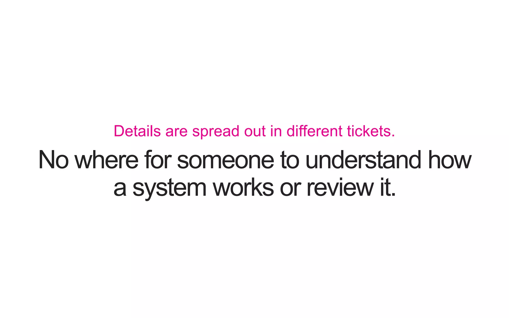 No where for someone to understand how a system works or review it. Details are spread out in different tickets. 
