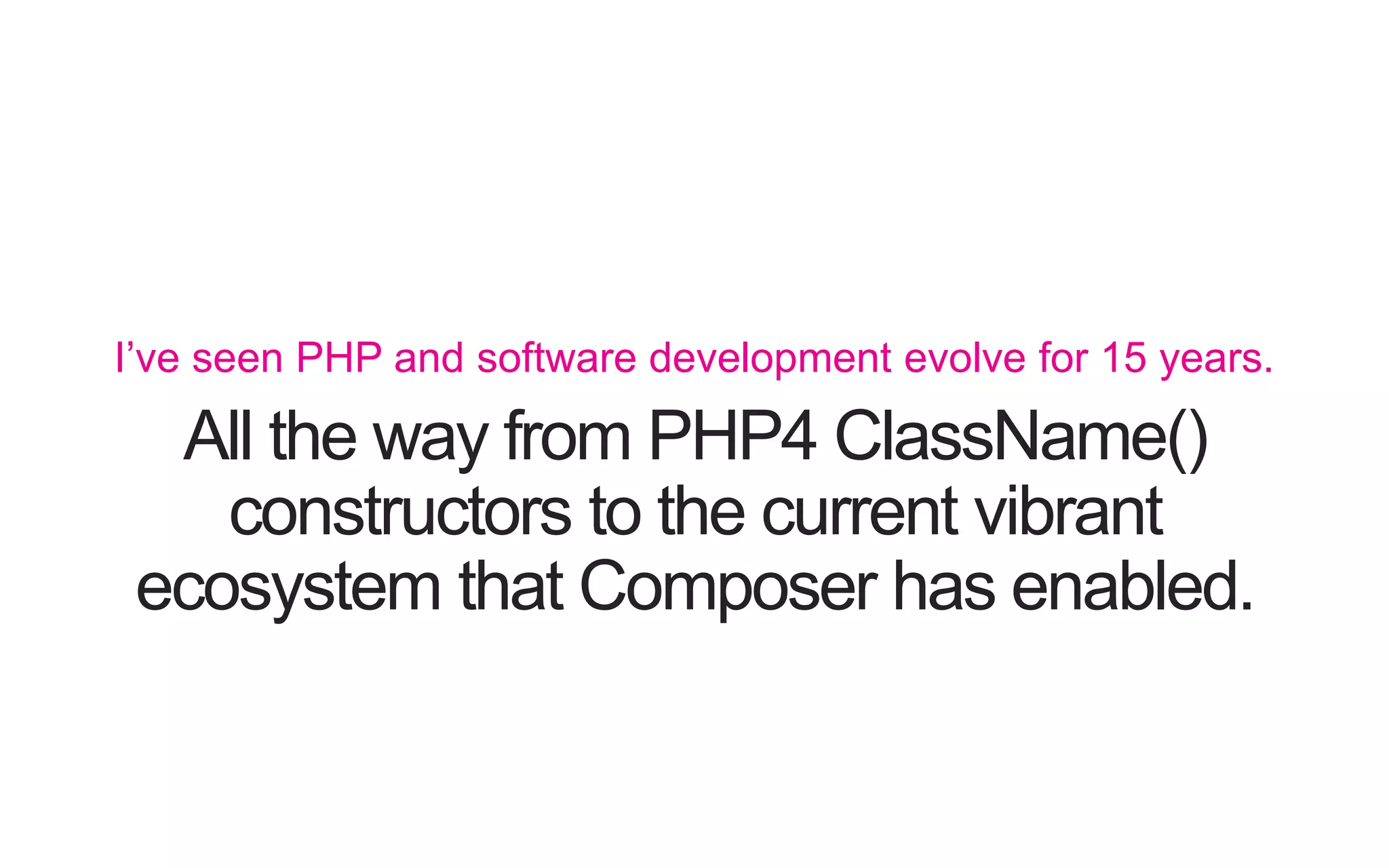 All the way from PHP4 ClassName() constructors to the current vibrant ecosystem that Composer has enabled. I’ve seen PHP and software development evolve for 15 years. 