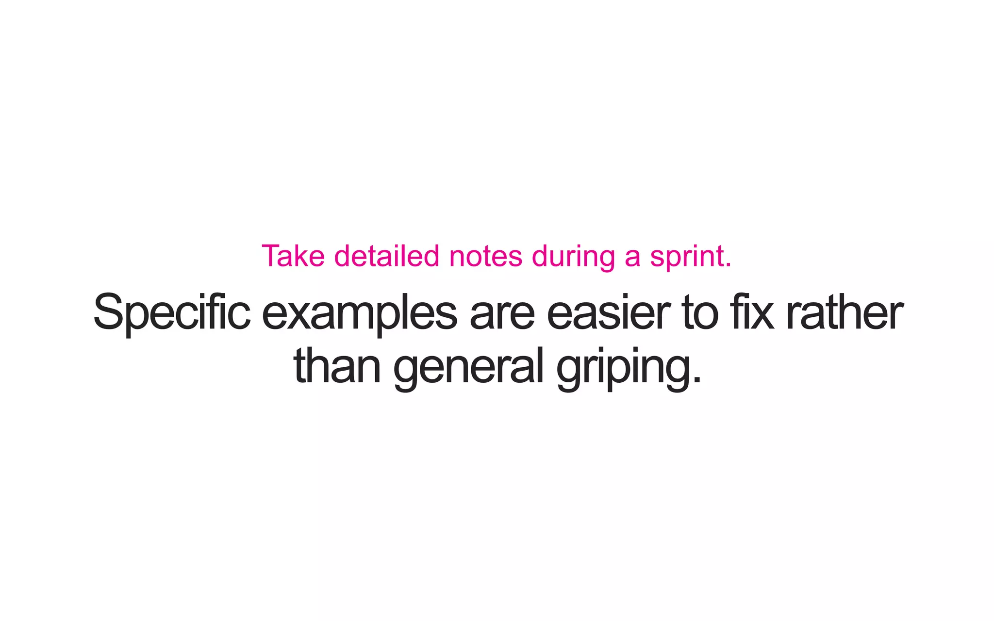 Specific examples are easier to fix rather than general griping. Take detailed notes during a sprint. 