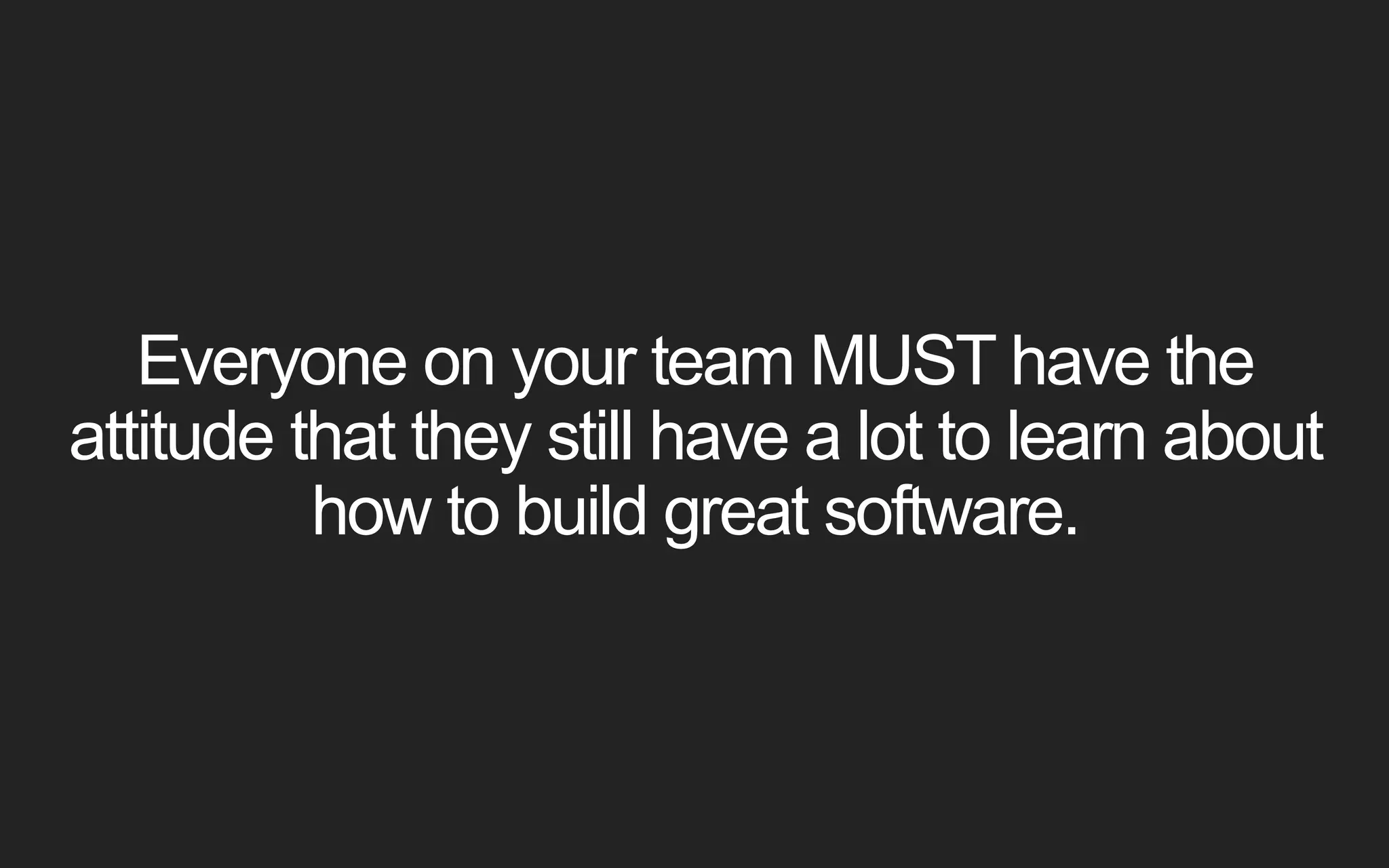Everyone on your team MUST have the attitude that they still have a lot to learn about how to build great software. 