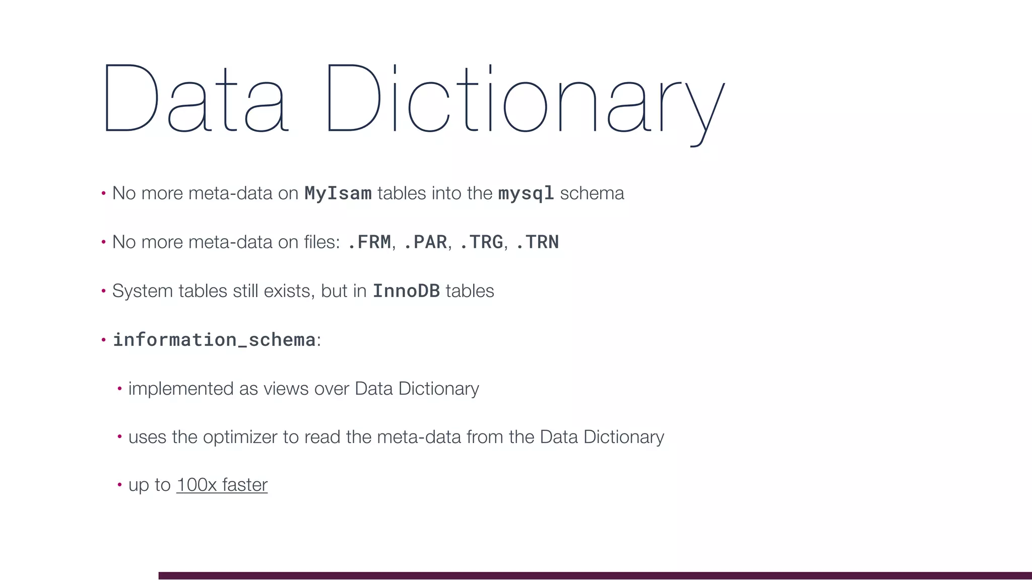 Data Dictionary
• No more meta-data on MyIsam tables into the mysql schema
• No more meta-data on files: .FRM, .PAR, .TRG, .TRN
• System tables still exists, but in InnoDB tables
• information_schema:
• implemented as views over Data Dictionary
• uses the optimizer to read the meta-data from the Data Dictionary
• up to 100x faster
 