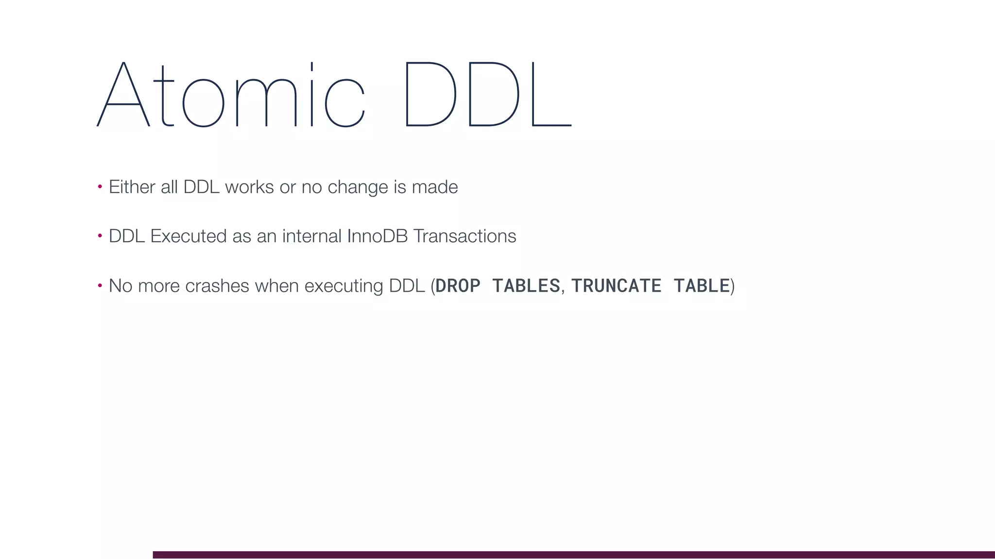 Atomic DDL
• Either all DDL works or no change is made
• DDL Executed as an internal InnoDB Transactions
• No more crashes when executing DDL (DROP TABLES, TRUNCATE TABLE)
 