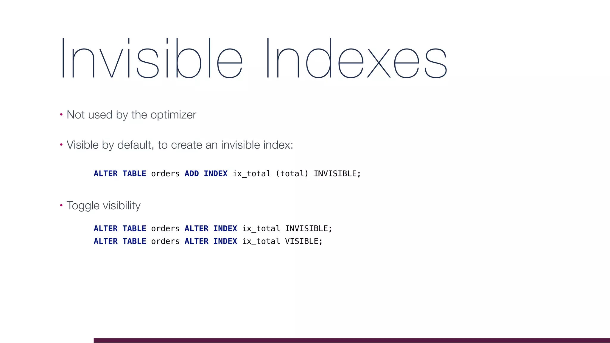 Invisible Indexes
• Not used by the optimizer
• Visible by default, to create an invisible index:
• Toggle visibility
ALTER TABLE orders ALTER INDEX ix_total INVISIBLE;
ALTER TABLE orders ALTER INDEX ix_total VISIBLE;
ALTER TABLE orders ADD INDEX ix_total (total) INVISIBLE;
 