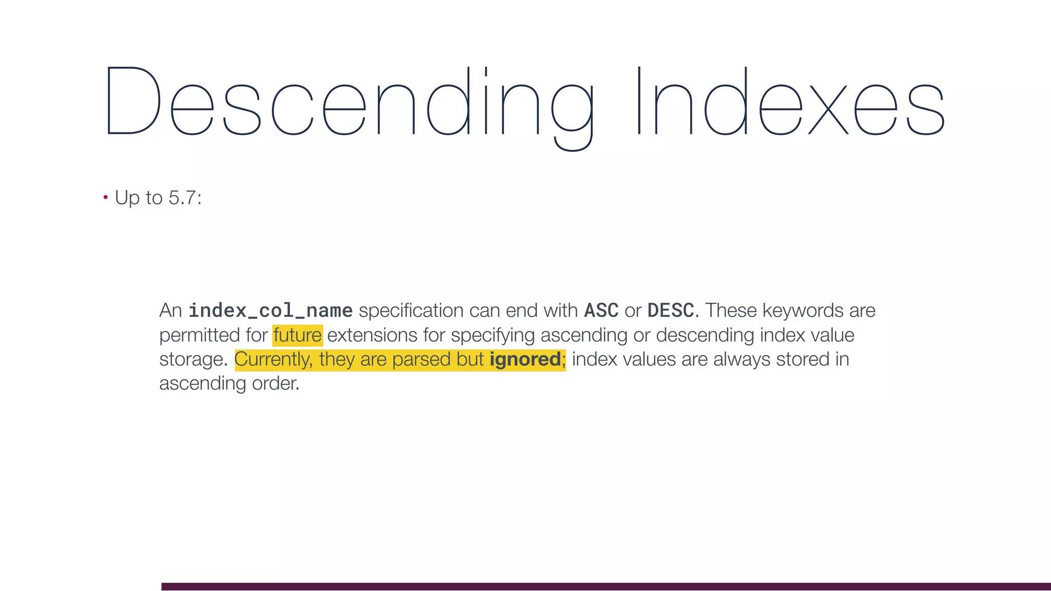 Descending Indexes
• Up to 5.7:
An index_col_name speciﬁcation can end with ASC or DESC. These keywords are
permitted for future extensions for specifying ascending or descending index value
storage. Currently, they are parsed but ignored; index values are always stored in
ascending order.
 
