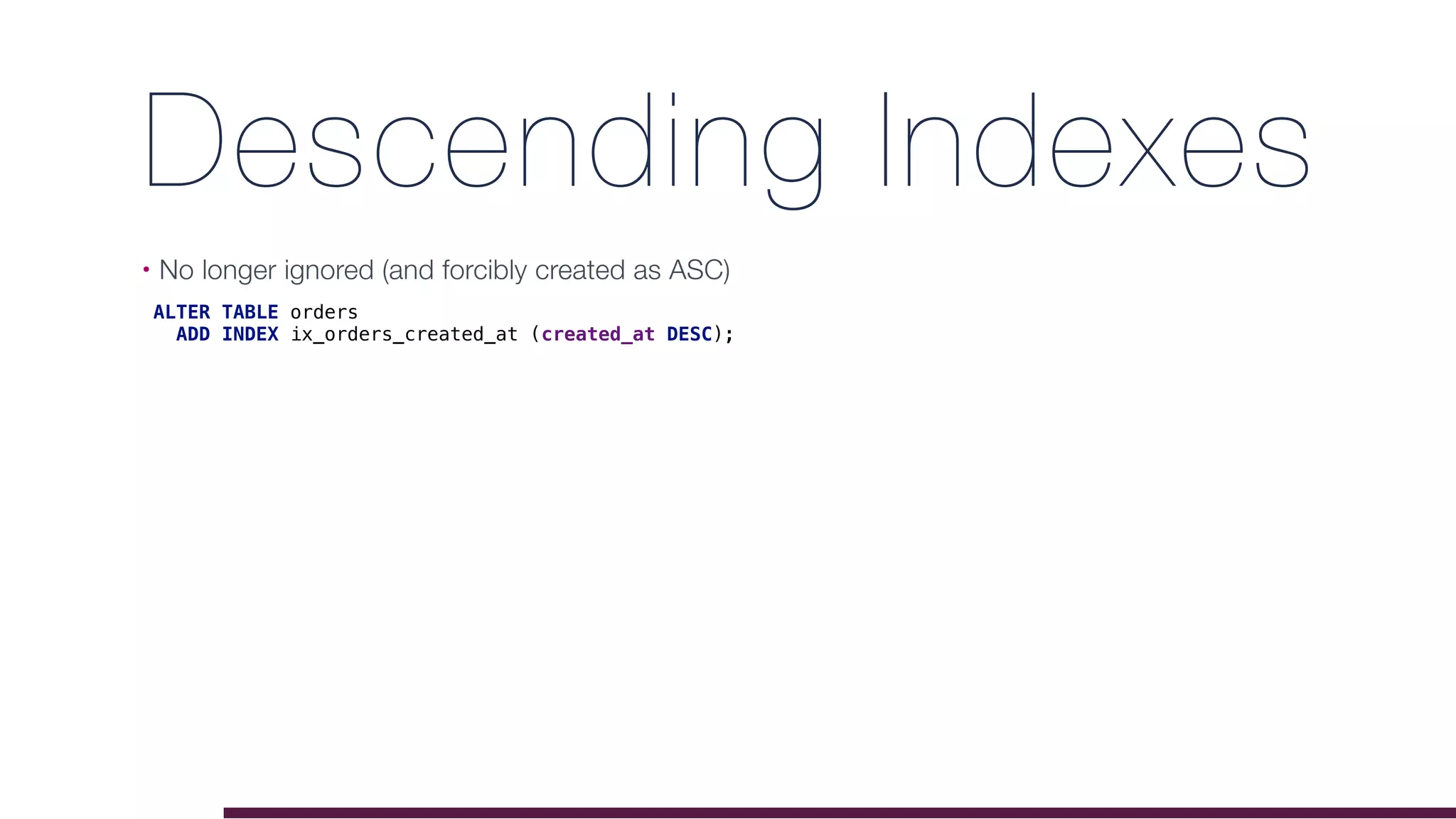 Descending Indexes
• No longer ignored (and forcibly created as ASC) 
ALTER TABLE orders
ADD INDEX ix_orders_created_at (created_at DESC);
 