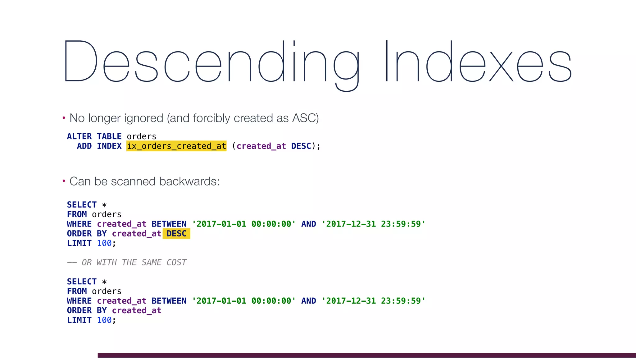 Descending Indexes
• No longer ignored (and forcibly created as ASC)
• Can be scanned backwards: 
ALTER TABLE orders
ADD INDEX ix_orders_created_at (created_at DESC);
SELECT *
FROM orders
WHERE created_at BETWEEN '2017-01-01 00:00:00' AND '2017-12-31 23:59:59'
ORDER BY created_at DESC
LIMIT 100;
-- OR WITH THE SAME COST
SELECT *
FROM orders
WHERE created_at BETWEEN '2017-01-01 00:00:00' AND '2017-12-31 23:59:59'
ORDER BY created_at
LIMIT 100;
 