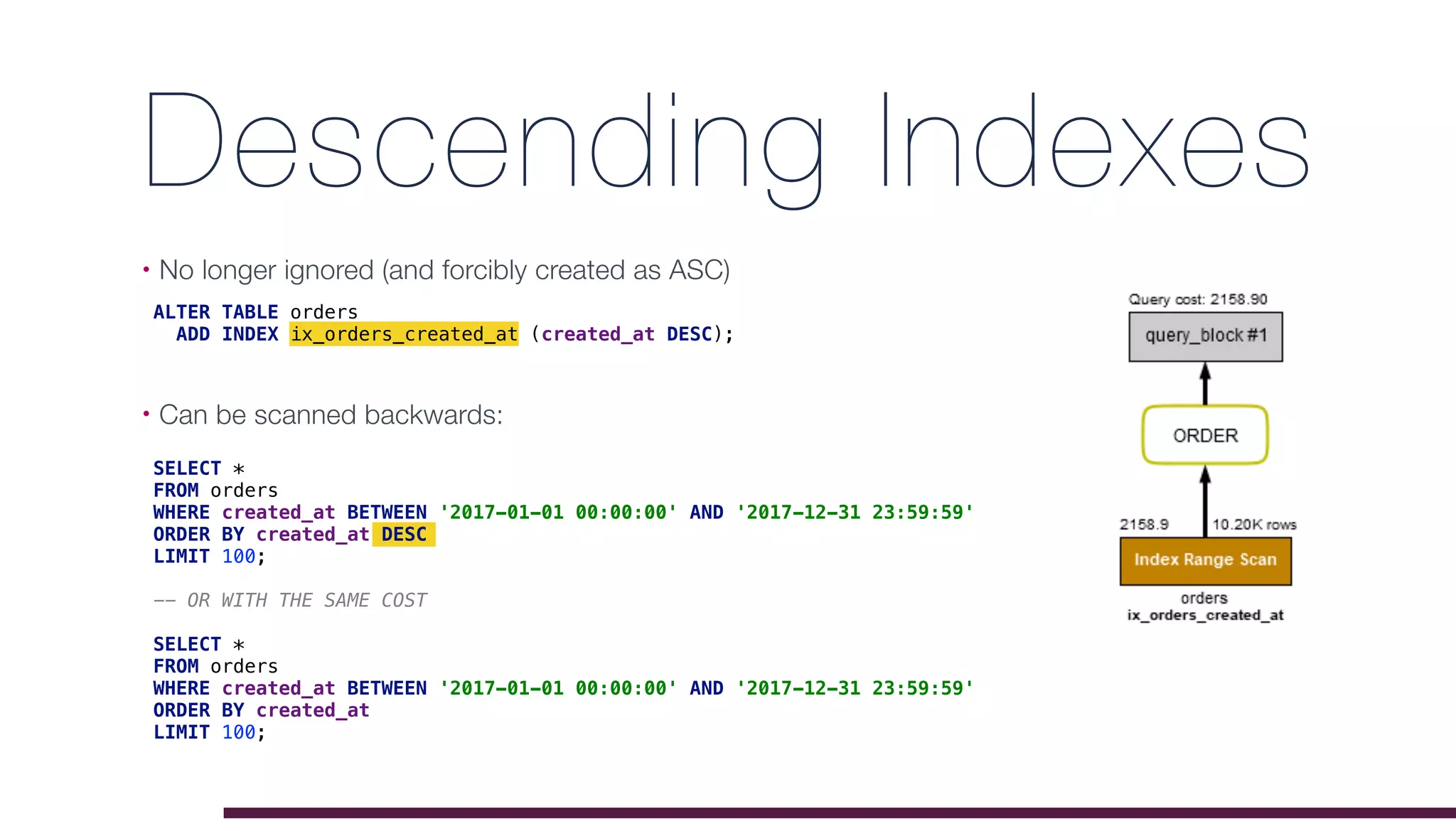 Descending Indexes
• No longer ignored (and forcibly created as ASC)
• Can be scanned backwards: 
ALTER TABLE orders
ADD INDEX ix_orders_created_at (created_at DESC);
SELECT *
FROM orders
WHERE created_at BETWEEN '2017-01-01 00:00:00' AND '2017-12-31 23:59:59'
ORDER BY created_at DESC
LIMIT 100;
-- OR WITH THE SAME COST
SELECT *
FROM orders
WHERE created_at BETWEEN '2017-01-01 00:00:00' AND '2017-12-31 23:59:59'
ORDER BY created_at
LIMIT 100;
 