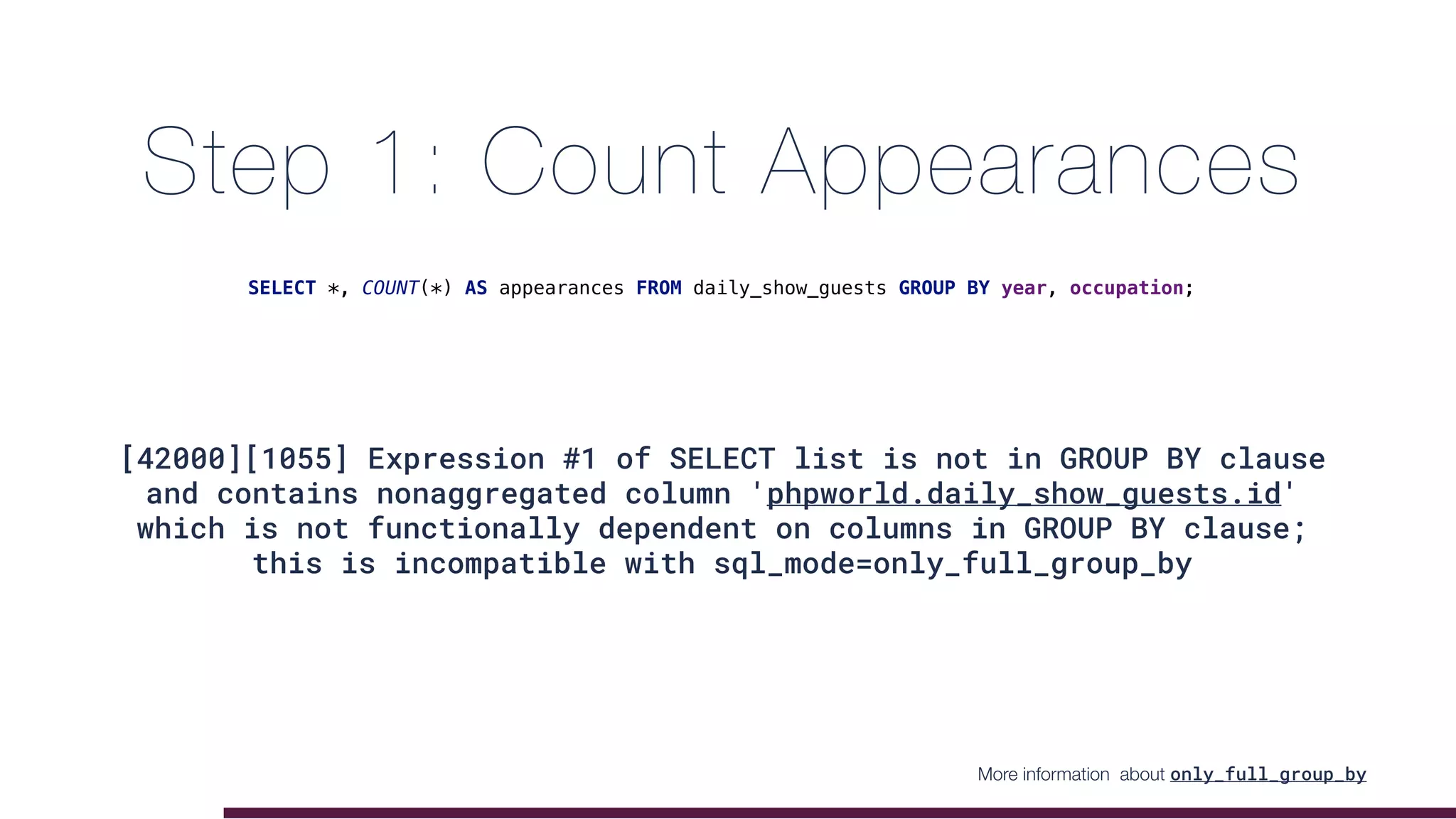 Step 1: Count Appearances
[42000][1055] Expression #1 of SELECT list is not in GROUP BY clause
and contains nonaggregated column 'phpworld.daily_show_guests.id'
which is not functionally dependent on columns in GROUP BY clause;
this is incompatible with sql_mode=only_full_group_by
SELECT *, COUNT(*) AS appearances FROM daily_show_guests GROUP BY year, occupation;
More information about only_full_group_by
 