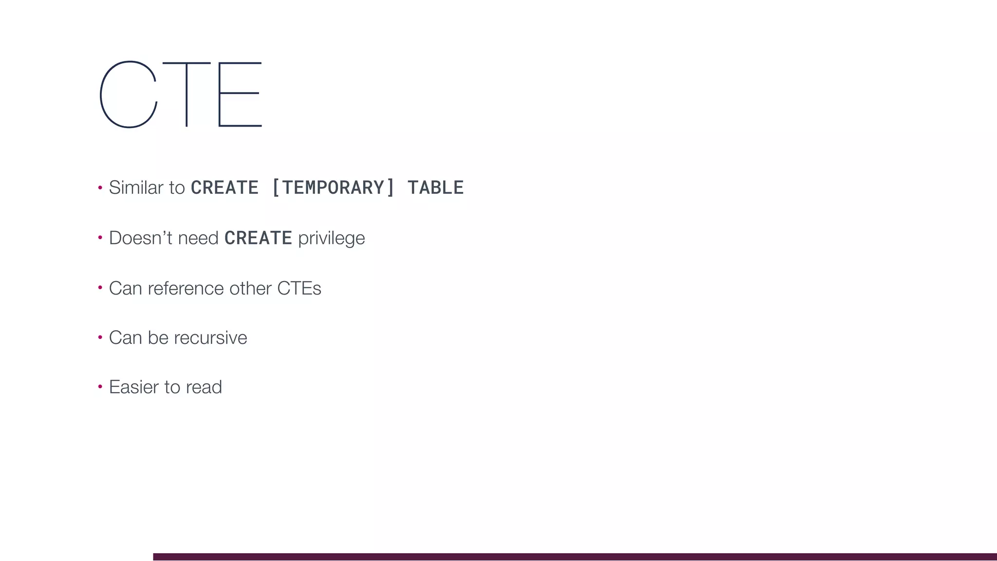 CTE
• Similar to CREATE [TEMPORARY] TABLE
• Doesn’t need CREATE privilege
• Can reference other CTEs
• Can be recursive
• Easier to read
 