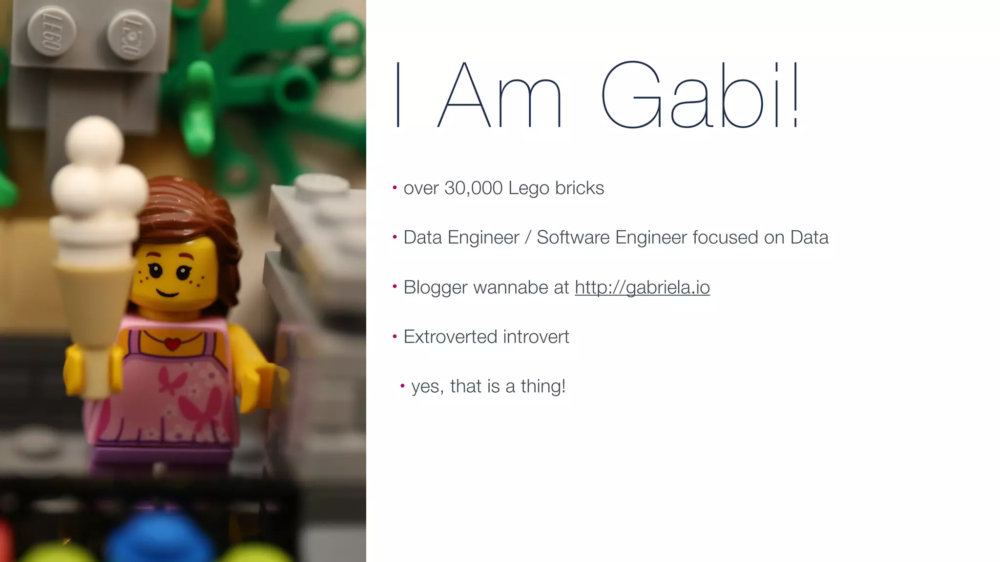 I Am Gabi!
• over 30,000 Lego bricks
• Data Engineer / Software Engineer focused on Data
• Blogger wannabe at http://gabriela.io
• Extroverted introvert
• yes, that is a thing!
 
