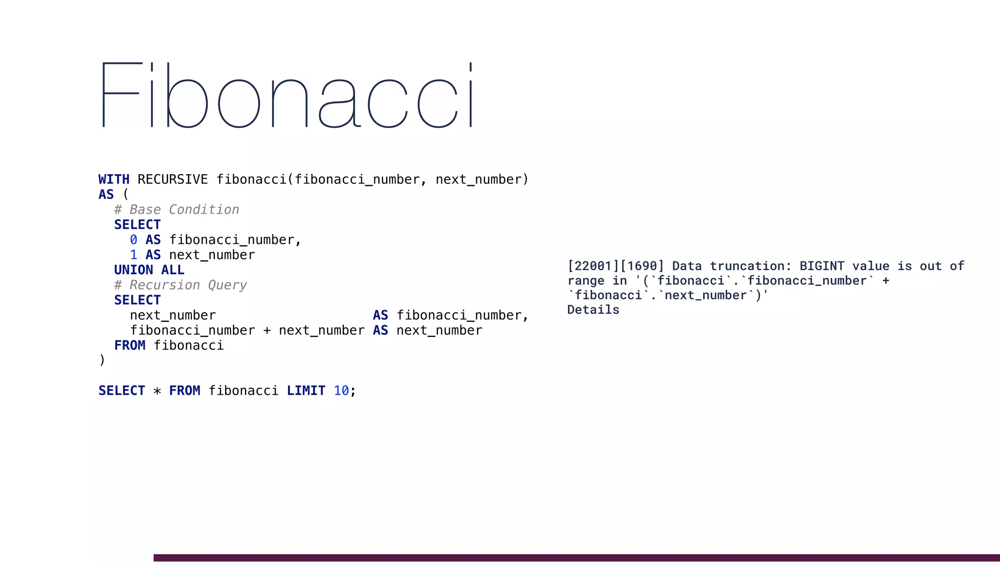 Fibonacci
WITH RECURSIVE fibonacci(fibonacci_number, next_number)
AS (
# Base Condition
SELECT
0 AS fibonacci_number,
1 AS next_number
UNION ALL
# Recursion Query
SELECT
next_number AS fibonacci_number,
fibonacci_number + next_number AS next_number
FROM fibonacci
)
SELECT * FROM fibonacci LIMIT 10;
[22001][1690] Data truncation: BIGINT value is out of
range in '(`fibonacci`.`fibonacci_number` +
`fibonacci`.`next_number`)'
Details
 