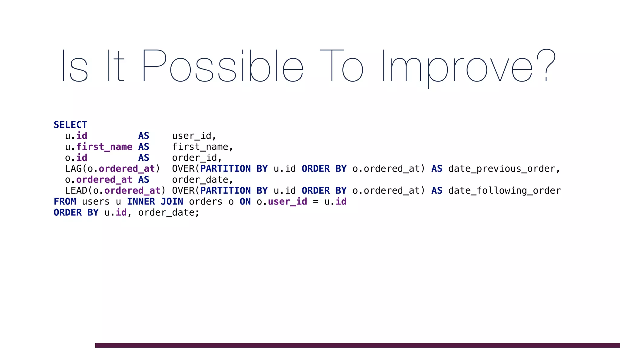 Is It Possible To Improve?
SELECT
u.id AS user_id,
u.first_name AS first_name,
o.id AS order_id,
LAG(o.ordered_at) OVER(PARTITION BY u.id ORDER BY o.ordered_at) AS date_previous_order,
o.ordered_at AS order_date,
LEAD(o.ordered_at) OVER(PARTITION BY u.id ORDER BY o.ordered_at) AS date_following_order
FROM users u INNER JOIN orders o ON o.user_id = u.id
ORDER BY u.id, order_date;
 