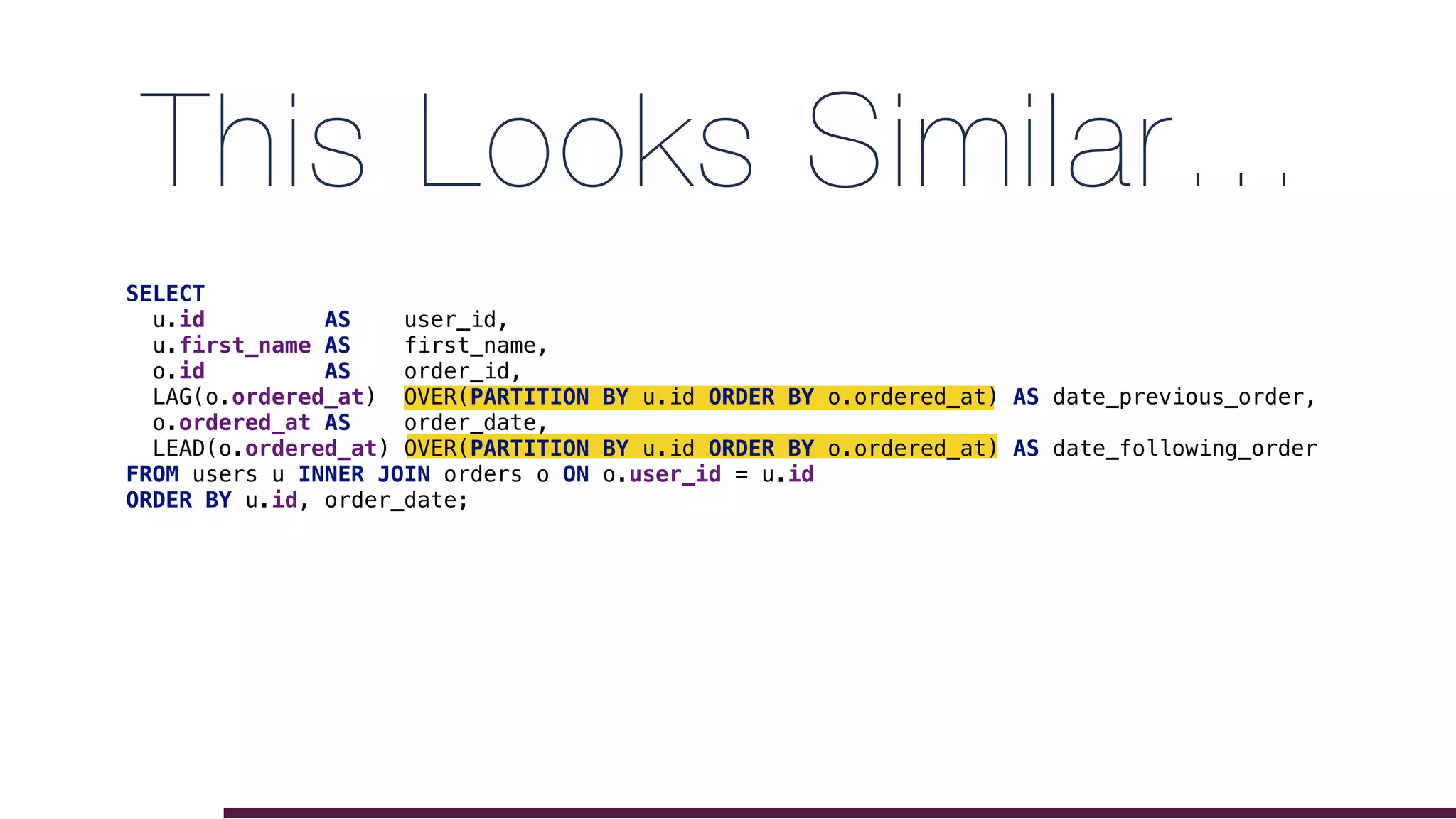This Looks Similar…
SELECT
u.id AS user_id,
u.first_name AS first_name,
o.id AS order_id,
LAG(o.ordered_at) OVER(PARTITION BY u.id ORDER BY o.ordered_at) AS date_previous_order,
o.ordered_at AS order_date,
LEAD(o.ordered_at) OVER(PARTITION BY u.id ORDER BY o.ordered_at) AS date_following_order
FROM users u INNER JOIN orders o ON o.user_id = u.id
ORDER BY u.id, order_date;
 