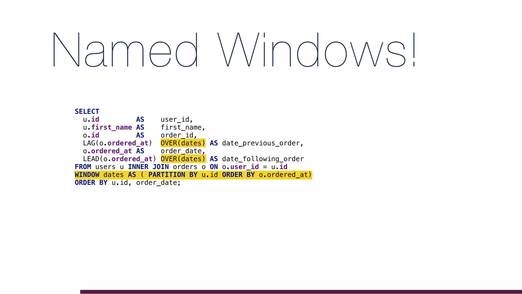 Named Windows!
SELECT
u.id AS user_id,
u.first_name AS first_name,
o.id AS order_id,
LAG(o.ordered_at) OVER(dates) AS date_previous_order,
o.ordered_at AS order_date,
LEAD(o.ordered_at) OVER(dates) AS date_following_order
FROM users u INNER JOIN orders o ON o.user_id = u.id
WINDOW dates AS ( PARTITION BY u.id ORDER BY o.ordered_at)
ORDER BY u.id, order_date;
 
