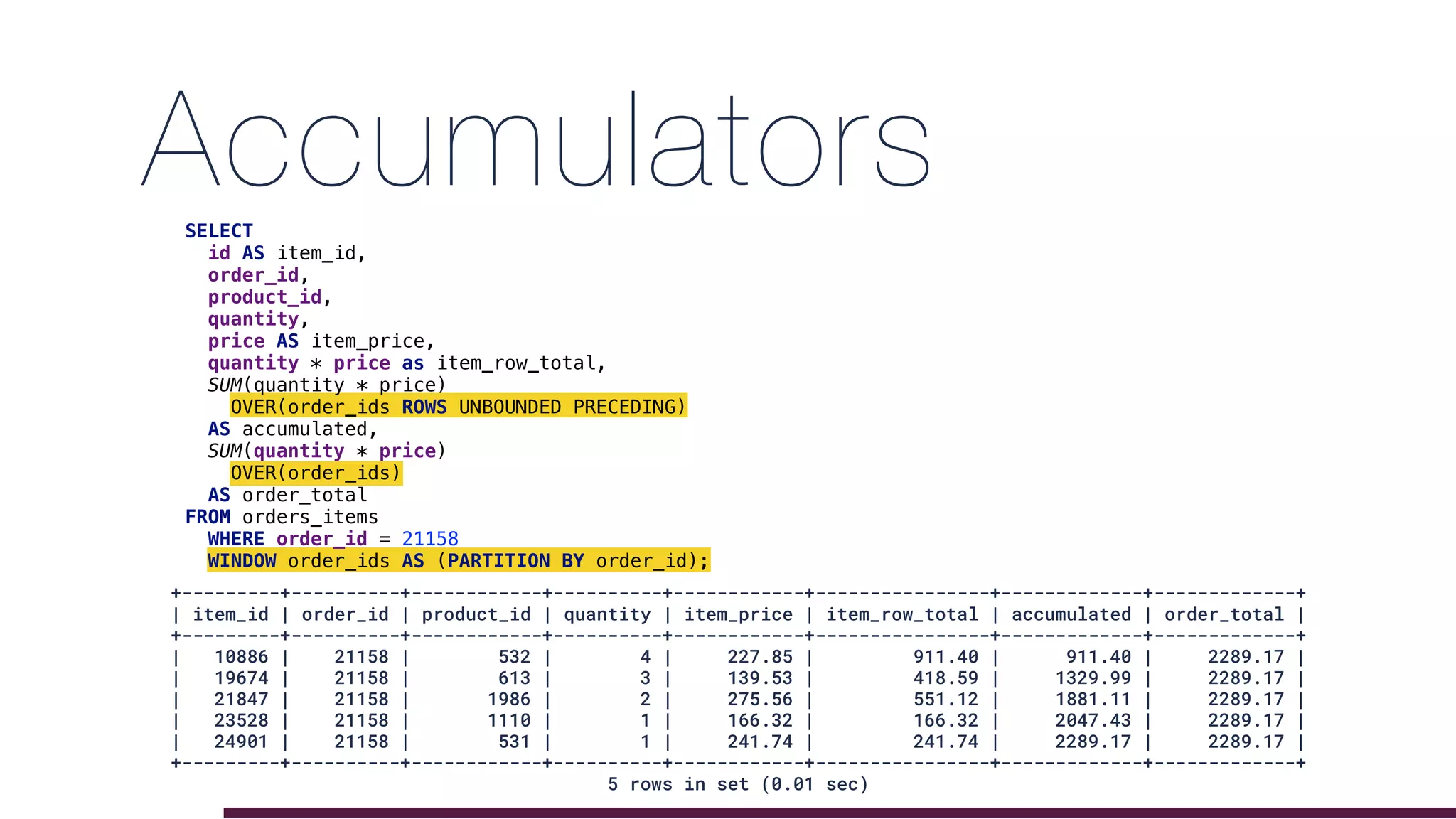 AccumulatorsSELECT
id AS item_id,
order_id,
product_id,
quantity,
price AS item_price,
quantity * price as item_row_total,
SUM(quantity * price)
OVER(order_ids ROWS UNBOUNDED PRECEDING)
AS accumulated,
SUM(quantity * price)
OVER(order_ids)
AS order_total
FROM orders_items
WHERE order_id = 21158
WINDOW order_ids AS (PARTITION BY order_id);
+---------+----------+------------+----------+------------+----------------+-------------+-------------+
| item_id | order_id | product_id | quantity | item_price | item_row_total | accumulated | order_total |
+---------+----------+------------+----------+------------+----------------+-------------+-------------+
| 10886 | 21158 | 532 | 4 | 227.85 | 911.40 | 911.40 | 2289.17 |
| 19674 | 21158 | 613 | 3 | 139.53 | 418.59 | 1329.99 | 2289.17 |
| 21847 | 21158 | 1986 | 2 | 275.56 | 551.12 | 1881.11 | 2289.17 |
| 23528 | 21158 | 1110 | 1 | 166.32 | 166.32 | 2047.43 | 2289.17 |
| 24901 | 21158 | 531 | 1 | 241.74 | 241.74 | 2289.17 | 2289.17 |
+---------+----------+------------+----------+------------+----------------+-------------+-------------+
5 rows in set (0.01 sec)
 