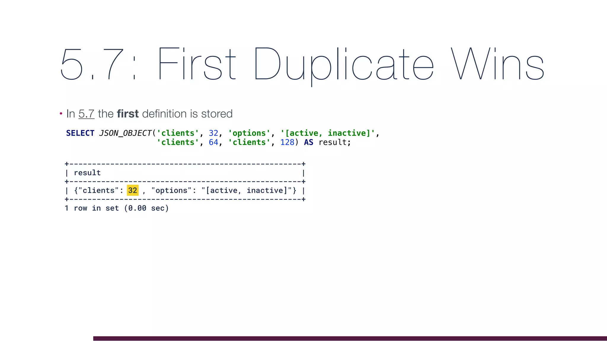 5.7: First Duplicate Wins
• In 5.7 the first definition is stored
SELECT JSON_OBJECT('clients', 32, 'options', '[active, inactive]',
'clients', 64, 'clients', 128) AS result;
+---------------------------------------------------+
| result |
+---------------------------------------------------+
| {"clients": 32 , "options": "[active, inactive]"} |
+---------------------------------------------------+
1 row in set (0.00 sec)
 