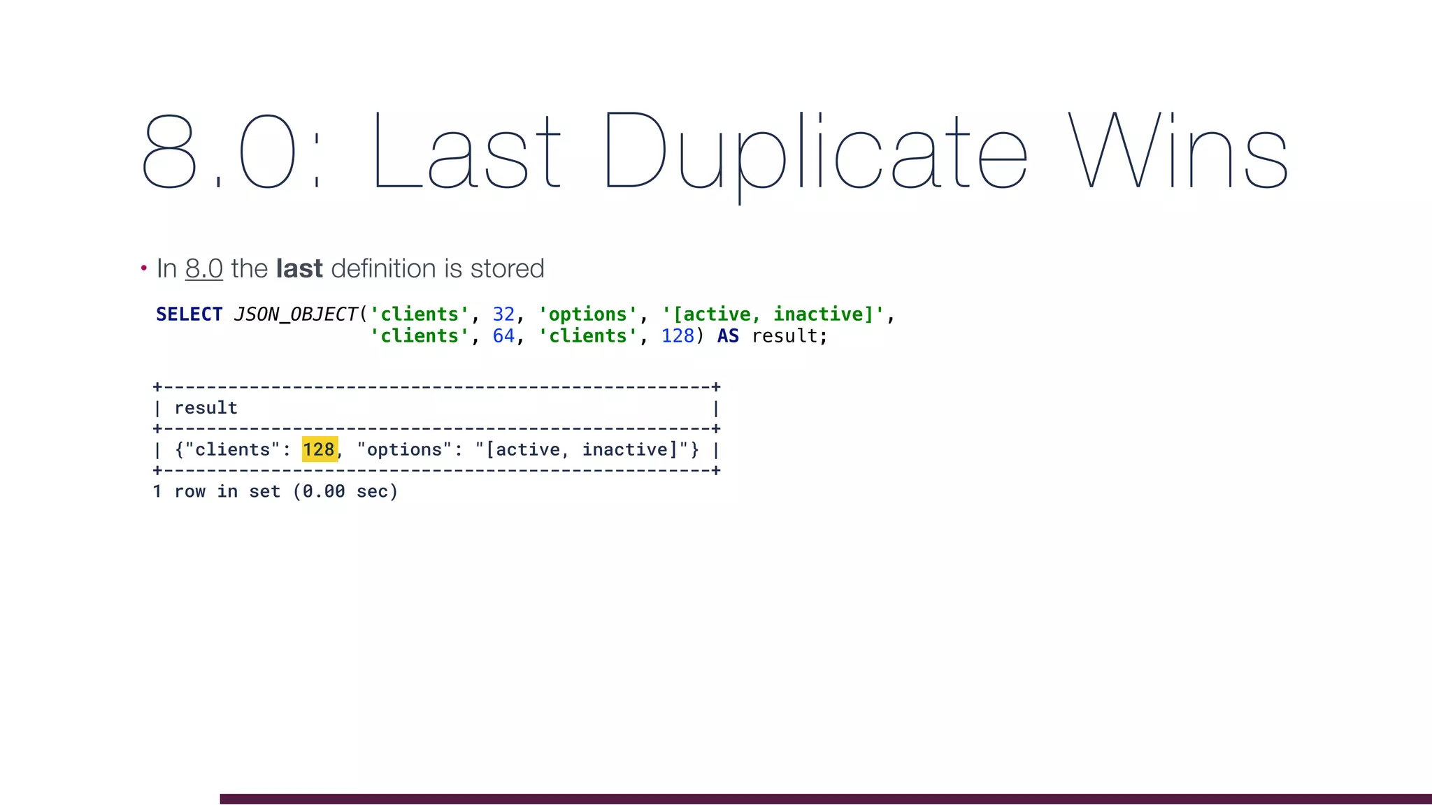 8.0: Last Duplicate Wins
• In 8.0 the last definition is stored
SELECT JSON_OBJECT('clients', 32, 'options', '[active, inactive]',
'clients', 64, 'clients', 128) AS result;
+---------------------------------------------------+
| result |
+---------------------------------------------------+
| {"clients": 128, "options": "[active, inactive]"} |
+---------------------------------------------------+
1 row in set (0.00 sec)
 