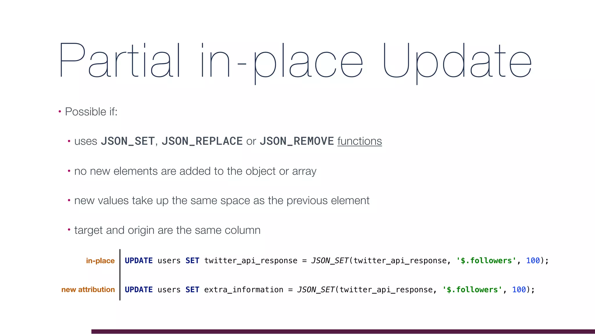 Partial in-place Update
• Possible if:
• uses JSON_SET, JSON_REPLACE or JSON_REMOVE functions
• no new elements are added to the object or array
• new values take up the same space as the previous element
• target and origin are the same column
UPDATE users SET extra_information = JSON_SET(twitter_api_response, '$.followers', 100);
UPDATE users SET twitter_api_response = JSON_SET(twitter_api_response, '$.followers', 100);in-place
new attribution
 