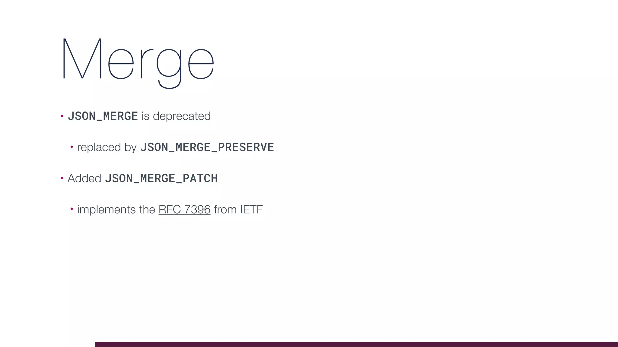 Merge
• JSON_MERGE is deprecated
• replaced by JSON_MERGE_PRESERVE
• Added JSON_MERGE_PATCH
• implements the RFC 7396 from IETF
 